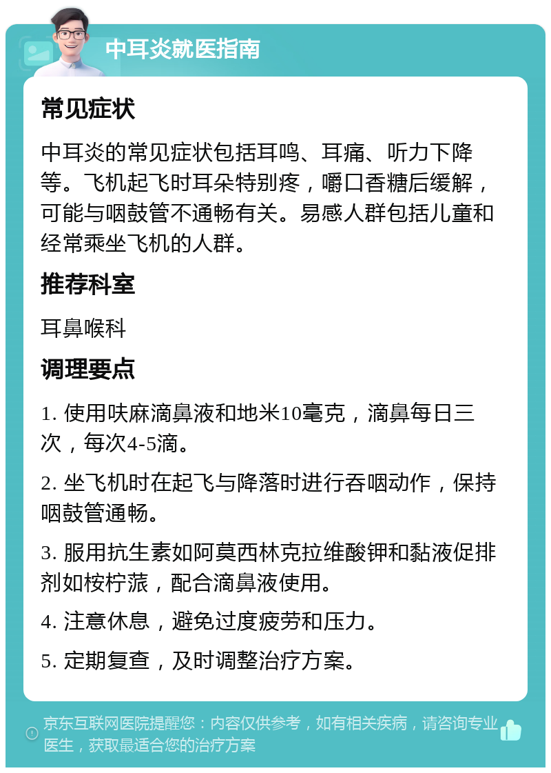 中耳炎就医指南 常见症状 中耳炎的常见症状包括耳鸣、耳痛、听力下降等。飞机起飞时耳朵特别疼，嚼口香糖后缓解，可能与咽鼓管不通畅有关。易感人群包括儿童和经常乘坐飞机的人群。 推荐科室 耳鼻喉科 调理要点 1. 使用呋麻滴鼻液和地米10毫克，滴鼻每日三次，每次4-5滴。 2. 坐飞机时在起飞与降落时进行吞咽动作，保持咽鼓管通畅。 3. 服用抗生素如阿莫西林克拉维酸钾和黏液促排剂如桉柠蒎，配合滴鼻液使用。 4. 注意休息，避免过度疲劳和压力。 5. 定期复查，及时调整治疗方案。