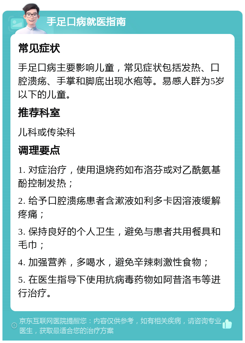 手足口病就医指南 常见症状 手足口病主要影响儿童，常见症状包括发热、口腔溃疡、手掌和脚底出现水疱等。易感人群为5岁以下的儿童。 推荐科室 儿科或传染科 调理要点 1. 对症治疗，使用退烧药如布洛芬或对乙酰氨基酚控制发热； 2. 给予口腔溃疡患者含漱液如利多卡因溶液缓解疼痛； 3. 保持良好的个人卫生，避免与患者共用餐具和毛巾； 4. 加强营养，多喝水，避免辛辣刺激性食物； 5. 在医生指导下使用抗病毒药物如阿昔洛韦等进行治疗。