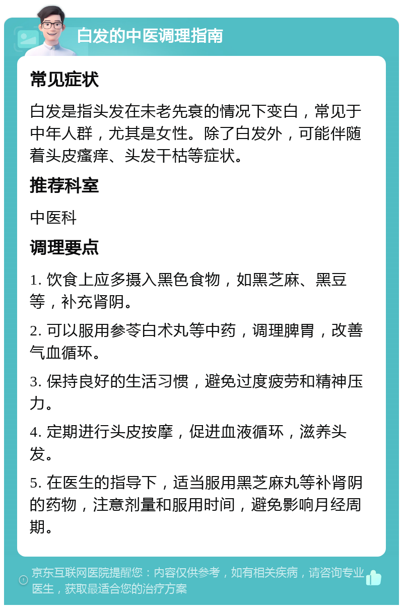 白发的中医调理指南 常见症状 白发是指头发在未老先衰的情况下变白，常见于中年人群，尤其是女性。除了白发外，可能伴随着头皮瘙痒、头发干枯等症状。 推荐科室 中医科 调理要点 1. 饮食上应多摄入黑色食物，如黑芝麻、黑豆等，补充肾阴。 2. 可以服用参苓白术丸等中药，调理脾胃，改善气血循环。 3. 保持良好的生活习惯，避免过度疲劳和精神压力。 4. 定期进行头皮按摩，促进血液循环，滋养头发。 5. 在医生的指导下，适当服用黑芝麻丸等补肾阴的药物，注意剂量和服用时间，避免影响月经周期。