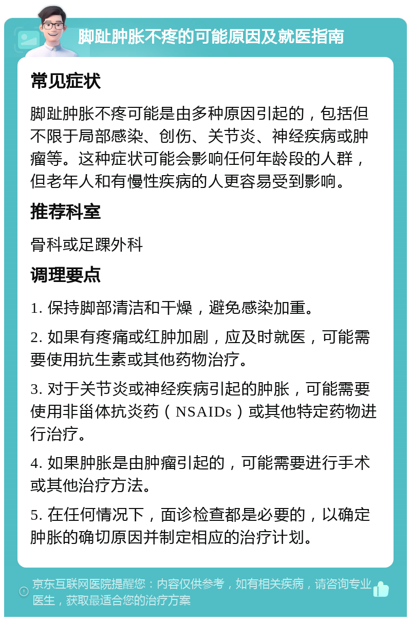 脚趾肿胀不疼的可能原因及就医指南 常见症状 脚趾肿胀不疼可能是由多种原因引起的，包括但不限于局部感染、创伤、关节炎、神经疾病或肿瘤等。这种症状可能会影响任何年龄段的人群，但老年人和有慢性疾病的人更容易受到影响。 推荐科室 骨科或足踝外科 调理要点 1. 保持脚部清洁和干燥，避免感染加重。 2. 如果有疼痛或红肿加剧，应及时就医，可能需要使用抗生素或其他药物治疗。 3. 对于关节炎或神经疾病引起的肿胀，可能需要使用非甾体抗炎药（NSAIDs）或其他特定药物进行治疗。 4. 如果肿胀是由肿瘤引起的，可能需要进行手术或其他治疗方法。 5. 在任何情况下，面诊检查都是必要的，以确定肿胀的确切原因并制定相应的治疗计划。