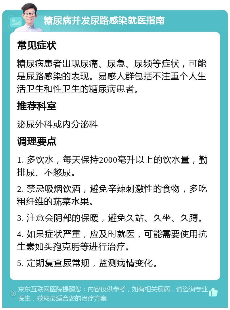 糖尿病并发尿路感染就医指南 常见症状 糖尿病患者出现尿痛、尿急、尿频等症状，可能是尿路感染的表现。易感人群包括不注重个人生活卫生和性卫生的糖尿病患者。 推荐科室 泌尿外科或内分泌科 调理要点 1. 多饮水，每天保持2000毫升以上的饮水量，勤排尿、不憋尿。 2. 禁忌吸烟饮酒，避免辛辣刺激性的食物，多吃粗纤维的蔬菜水果。 3. 注意会阴部的保暖，避免久站、久坐、久蹲。 4. 如果症状严重，应及时就医，可能需要使用抗生素如头孢克肟等进行治疗。 5. 定期复查尿常规，监测病情变化。