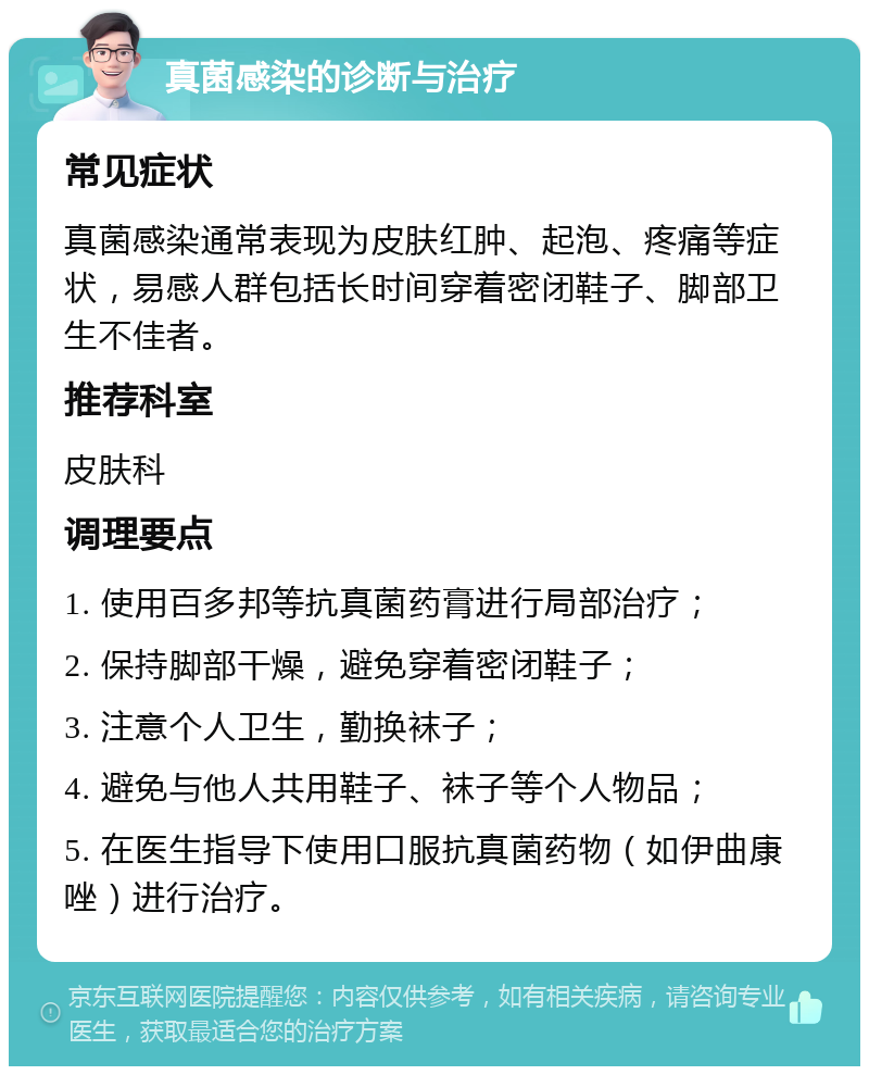 真菌感染的诊断与治疗 常见症状 真菌感染通常表现为皮肤红肿、起泡、疼痛等症状，易感人群包括长时间穿着密闭鞋子、脚部卫生不佳者。 推荐科室 皮肤科 调理要点 1. 使用百多邦等抗真菌药膏进行局部治疗； 2. 保持脚部干燥，避免穿着密闭鞋子； 3. 注意个人卫生，勤换袜子； 4. 避免与他人共用鞋子、袜子等个人物品； 5. 在医生指导下使用口服抗真菌药物（如伊曲康唑）进行治疗。