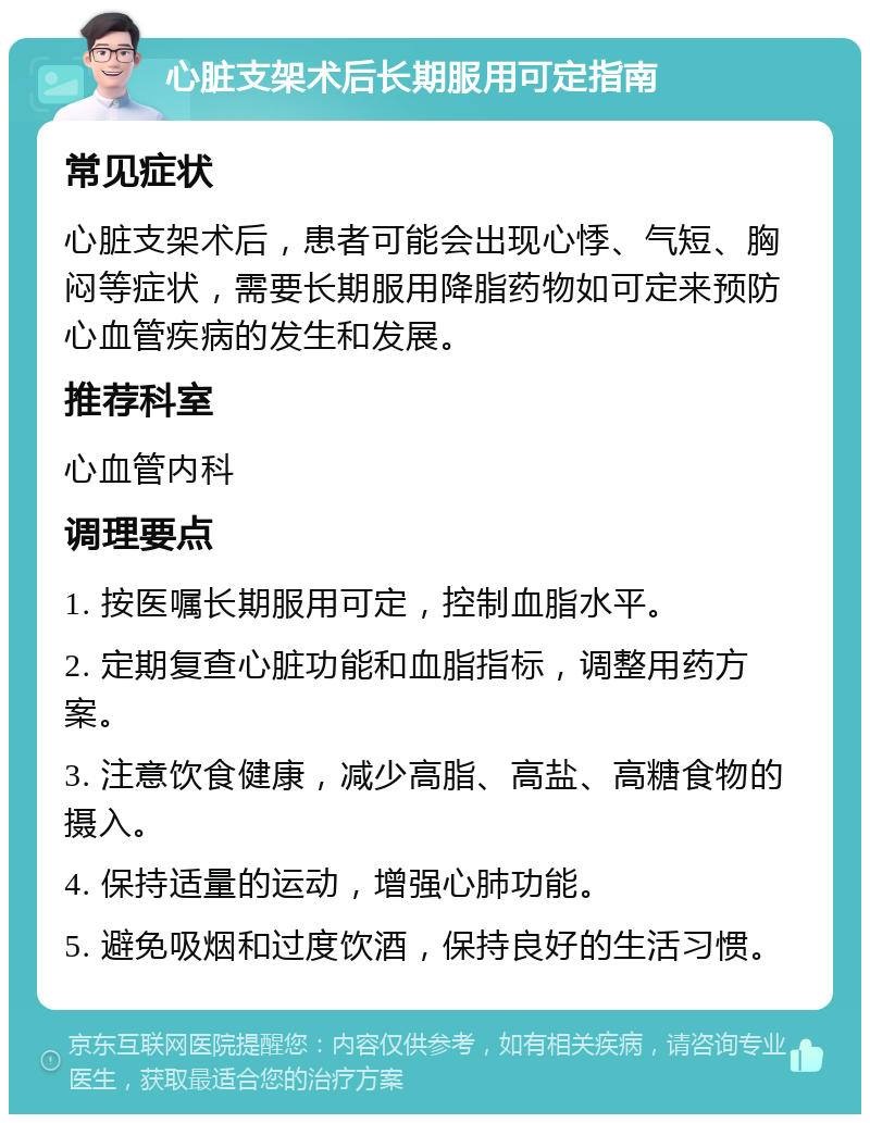 心脏支架术后长期服用可定指南 常见症状 心脏支架术后，患者可能会出现心悸、气短、胸闷等症状，需要长期服用降脂药物如可定来预防心血管疾病的发生和发展。 推荐科室 心血管内科 调理要点 1. 按医嘱长期服用可定，控制血脂水平。 2. 定期复查心脏功能和血脂指标，调整用药方案。 3. 注意饮食健康，减少高脂、高盐、高糖食物的摄入。 4. 保持适量的运动，增强心肺功能。 5. 避免吸烟和过度饮酒，保持良好的生活习惯。