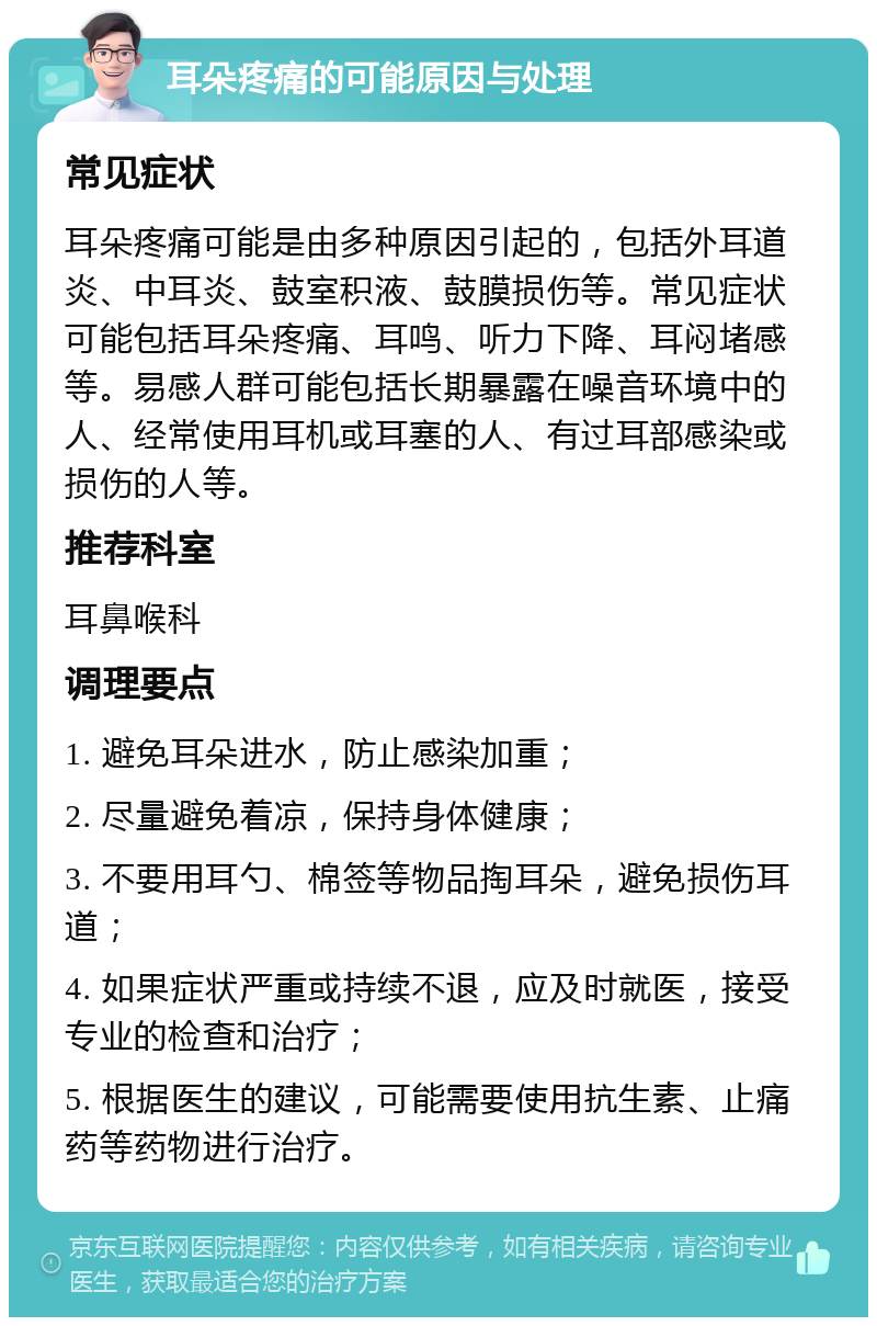 耳朵疼痛的可能原因与处理 常见症状 耳朵疼痛可能是由多种原因引起的，包括外耳道炎、中耳炎、鼓室积液、鼓膜损伤等。常见症状可能包括耳朵疼痛、耳鸣、听力下降、耳闷堵感等。易感人群可能包括长期暴露在噪音环境中的人、经常使用耳机或耳塞的人、有过耳部感染或损伤的人等。 推荐科室 耳鼻喉科 调理要点 1. 避免耳朵进水，防止感染加重； 2. 尽量避免着凉，保持身体健康； 3. 不要用耳勺、棉签等物品掏耳朵，避免损伤耳道； 4. 如果症状严重或持续不退，应及时就医，接受专业的检查和治疗； 5. 根据医生的建议，可能需要使用抗生素、止痛药等药物进行治疗。