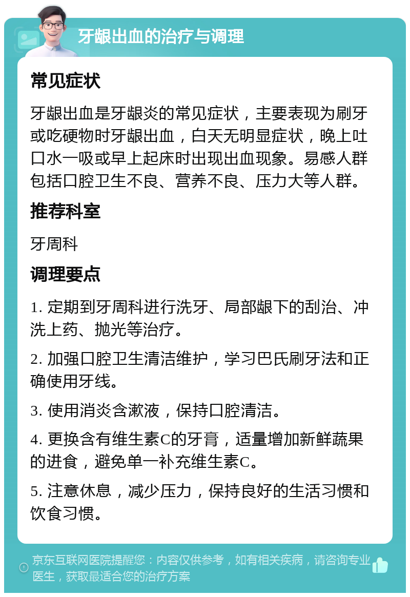 牙龈出血的治疗与调理 常见症状 牙龈出血是牙龈炎的常见症状，主要表现为刷牙或吃硬物时牙龈出血，白天无明显症状，晚上吐口水一吸或早上起床时出现出血现象。易感人群包括口腔卫生不良、营养不良、压力大等人群。 推荐科室 牙周科 调理要点 1. 定期到牙周科进行洗牙、局部龈下的刮治、冲洗上药、抛光等治疗。 2. 加强口腔卫生清洁维护，学习巴氏刷牙法和正确使用牙线。 3. 使用消炎含漱液，保持口腔清洁。 4. 更换含有维生素C的牙膏，适量增加新鲜蔬果的进食，避免单一补充维生素C。 5. 注意休息，减少压力，保持良好的生活习惯和饮食习惯。