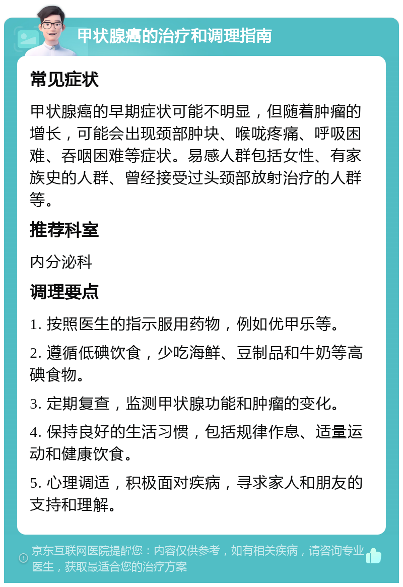 甲状腺癌的治疗和调理指南 常见症状 甲状腺癌的早期症状可能不明显，但随着肿瘤的增长，可能会出现颈部肿块、喉咙疼痛、呼吸困难、吞咽困难等症状。易感人群包括女性、有家族史的人群、曾经接受过头颈部放射治疗的人群等。 推荐科室 内分泌科 调理要点 1. 按照医生的指示服用药物，例如优甲乐等。 2. 遵循低碘饮食，少吃海鲜、豆制品和牛奶等高碘食物。 3. 定期复查，监测甲状腺功能和肿瘤的变化。 4. 保持良好的生活习惯，包括规律作息、适量运动和健康饮食。 5. 心理调适，积极面对疾病，寻求家人和朋友的支持和理解。