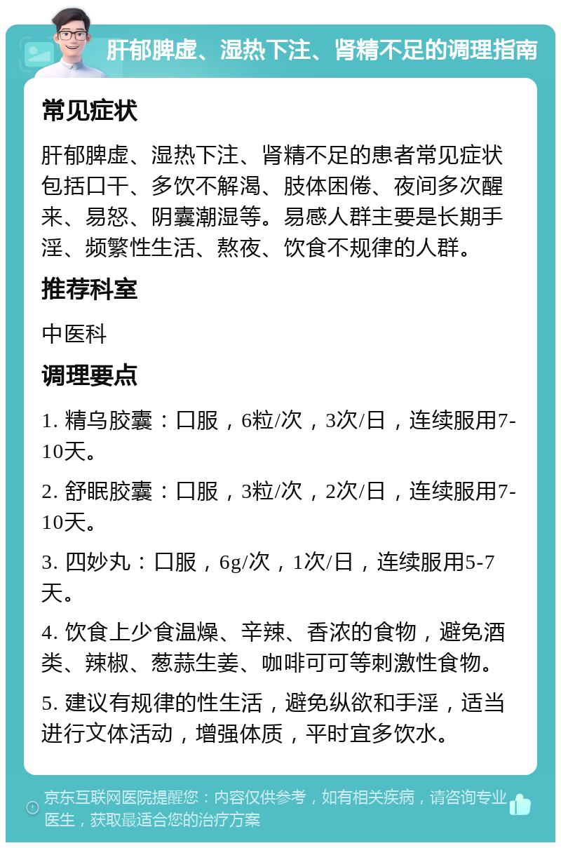 肝郁脾虚、湿热下注、肾精不足的调理指南 常见症状 肝郁脾虚、湿热下注、肾精不足的患者常见症状包括口干、多饮不解渴、肢体困倦、夜间多次醒来、易怒、阴囊潮湿等。易感人群主要是长期手淫、频繁性生活、熬夜、饮食不规律的人群。 推荐科室 中医科 调理要点 1. 精乌胶囊：口服，6粒/次，3次/日，连续服用7-10天。 2. 舒眠胶囊：口服，3粒/次，2次/日，连续服用7-10天。 3. 四妙丸：口服，6g/次，1次/日，连续服用5-7天。 4. 饮食上少食温燥、辛辣、香浓的食物，避免酒类、辣椒、葱蒜生姜、咖啡可可等刺激性食物。 5. 建议有规律的性生活，避免纵欲和手淫，适当进行文体活动，增强体质，平时宜多饮水。