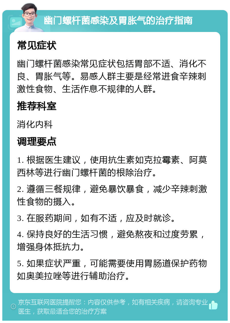 幽门螺杆菌感染及胃胀气的治疗指南 常见症状 幽门螺杆菌感染常见症状包括胃部不适、消化不良、胃胀气等。易感人群主要是经常进食辛辣刺激性食物、生活作息不规律的人群。 推荐科室 消化内科 调理要点 1. 根据医生建议，使用抗生素如克拉霉素、阿莫西林等进行幽门螺杆菌的根除治疗。 2. 遵循三餐规律，避免暴饮暴食，减少辛辣刺激性食物的摄入。 3. 在服药期间，如有不适，应及时就诊。 4. 保持良好的生活习惯，避免熬夜和过度劳累，增强身体抵抗力。 5. 如果症状严重，可能需要使用胃肠道保护药物如奥美拉唑等进行辅助治疗。