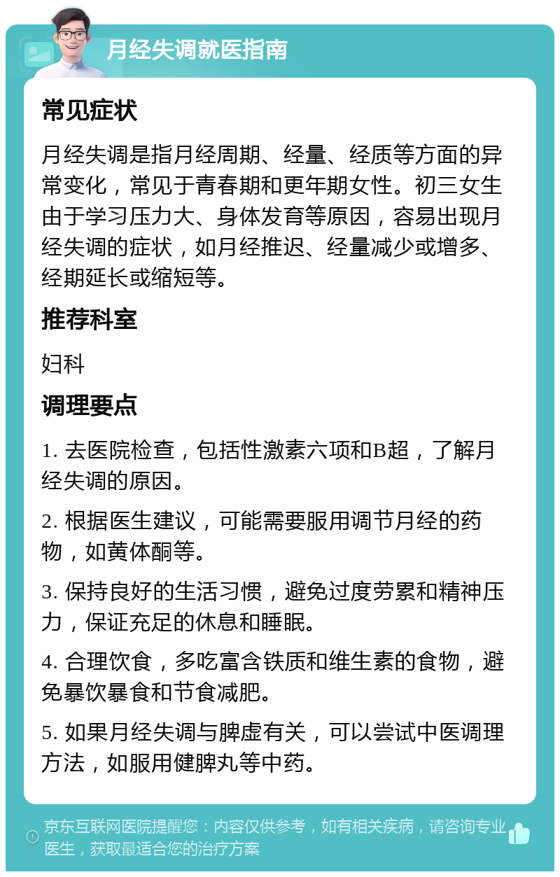 月经失调就医指南 常见症状 月经失调是指月经周期、经量、经质等方面的异常变化，常见于青春期和更年期女性。初三女生由于学习压力大、身体发育等原因，容易出现月经失调的症状，如月经推迟、经量减少或增多、经期延长或缩短等。 推荐科室 妇科 调理要点 1. 去医院检查，包括性激素六项和B超，了解月经失调的原因。 2. 根据医生建议，可能需要服用调节月经的药物，如黄体酮等。 3. 保持良好的生活习惯，避免过度劳累和精神压力，保证充足的休息和睡眠。 4. 合理饮食，多吃富含铁质和维生素的食物，避免暴饮暴食和节食减肥。 5. 如果月经失调与脾虚有关，可以尝试中医调理方法，如服用健脾丸等中药。