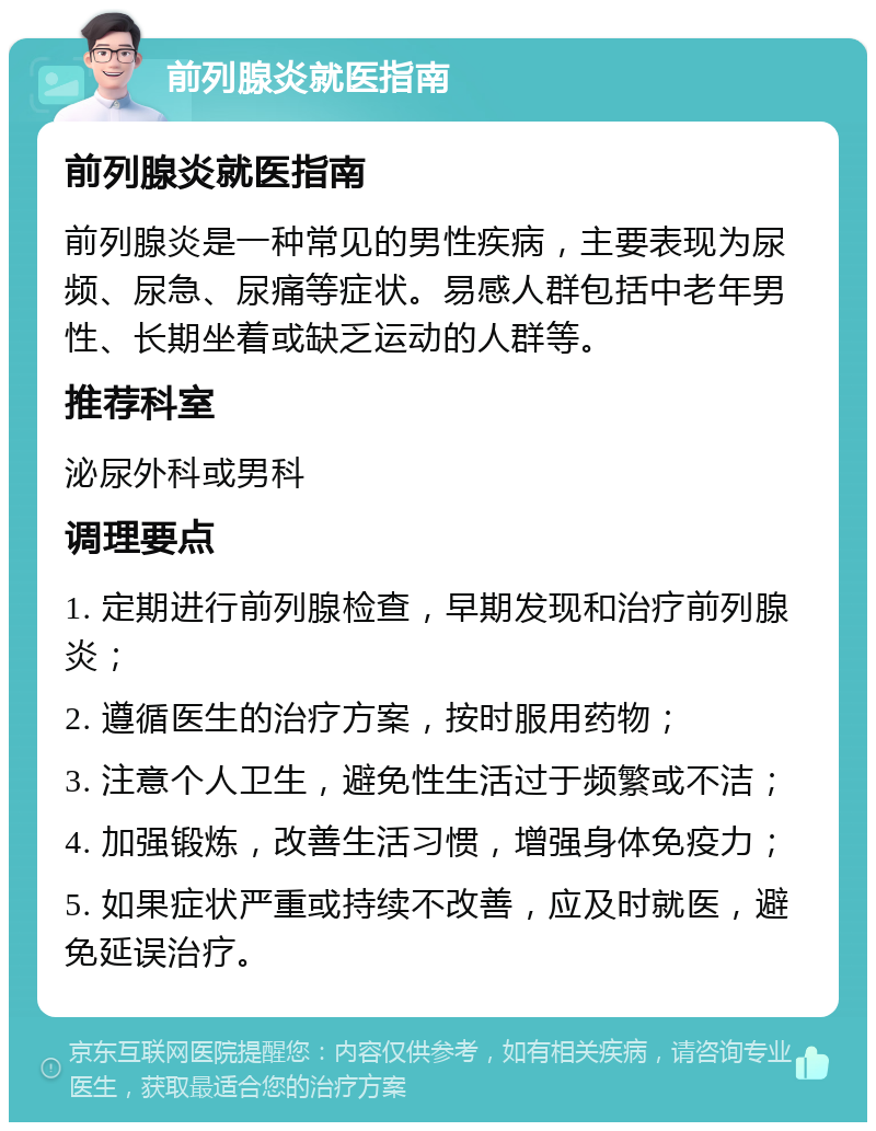 前列腺炎就医指南 前列腺炎就医指南 前列腺炎是一种常见的男性疾病，主要表现为尿频、尿急、尿痛等症状。易感人群包括中老年男性、长期坐着或缺乏运动的人群等。 推荐科室 泌尿外科或男科 调理要点 1. 定期进行前列腺检查，早期发现和治疗前列腺炎； 2. 遵循医生的治疗方案，按时服用药物； 3. 注意个人卫生，避免性生活过于频繁或不洁； 4. 加强锻炼，改善生活习惯，增强身体免疫力； 5. 如果症状严重或持续不改善，应及时就医，避免延误治疗。