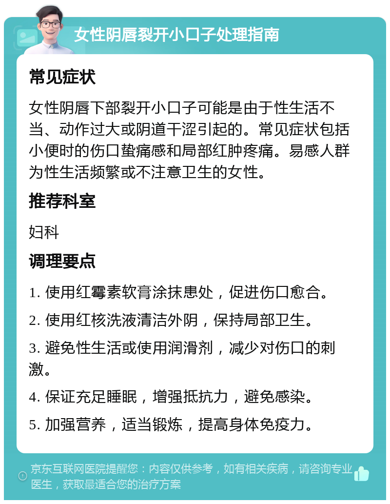 女性阴唇裂开小口子处理指南 常见症状 女性阴唇下部裂开小口子可能是由于性生活不当、动作过大或阴道干涩引起的。常见症状包括小便时的伤口蛰痛感和局部红肿疼痛。易感人群为性生活频繁或不注意卫生的女性。 推荐科室 妇科 调理要点 1. 使用红霉素软膏涂抹患处，促进伤口愈合。 2. 使用红核洗液清洁外阴，保持局部卫生。 3. 避免性生活或使用润滑剂，减少对伤口的刺激。 4. 保证充足睡眠，增强抵抗力，避免感染。 5. 加强营养，适当锻炼，提高身体免疫力。