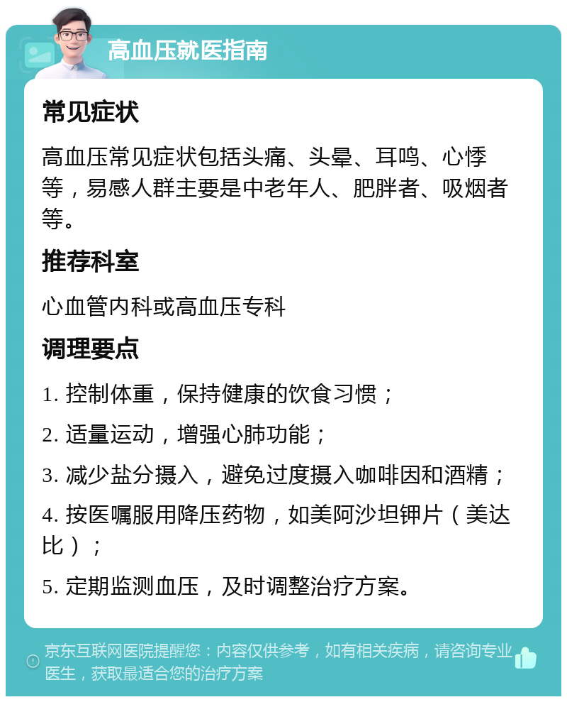 高血压就医指南 常见症状 高血压常见症状包括头痛、头晕、耳鸣、心悸等，易感人群主要是中老年人、肥胖者、吸烟者等。 推荐科室 心血管内科或高血压专科 调理要点 1. 控制体重，保持健康的饮食习惯； 2. 适量运动，增强心肺功能； 3. 减少盐分摄入，避免过度摄入咖啡因和酒精； 4. 按医嘱服用降压药物，如美阿沙坦钾片（美达比）； 5. 定期监测血压，及时调整治疗方案。