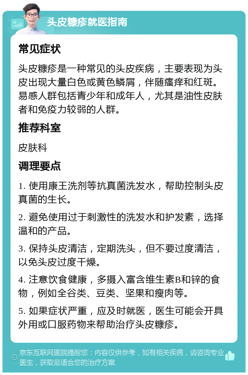 头皮糠疹就医指南 常见症状 头皮糠疹是一种常见的头皮疾病，主要表现为头皮出现大量白色或黄色鳞屑，伴随瘙痒和红斑。易感人群包括青少年和成年人，尤其是油性皮肤者和免疫力较弱的人群。 推荐科室 皮肤科 调理要点 1. 使用康王洗剂等抗真菌洗发水，帮助控制头皮真菌的生长。 2. 避免使用过于刺激性的洗发水和护发素，选择温和的产品。 3. 保持头皮清洁，定期洗头，但不要过度清洁，以免头皮过度干燥。 4. 注意饮食健康，多摄入富含维生素B和锌的食物，例如全谷类、豆类、坚果和瘦肉等。 5. 如果症状严重，应及时就医，医生可能会开具外用或口服药物来帮助治疗头皮糠疹。