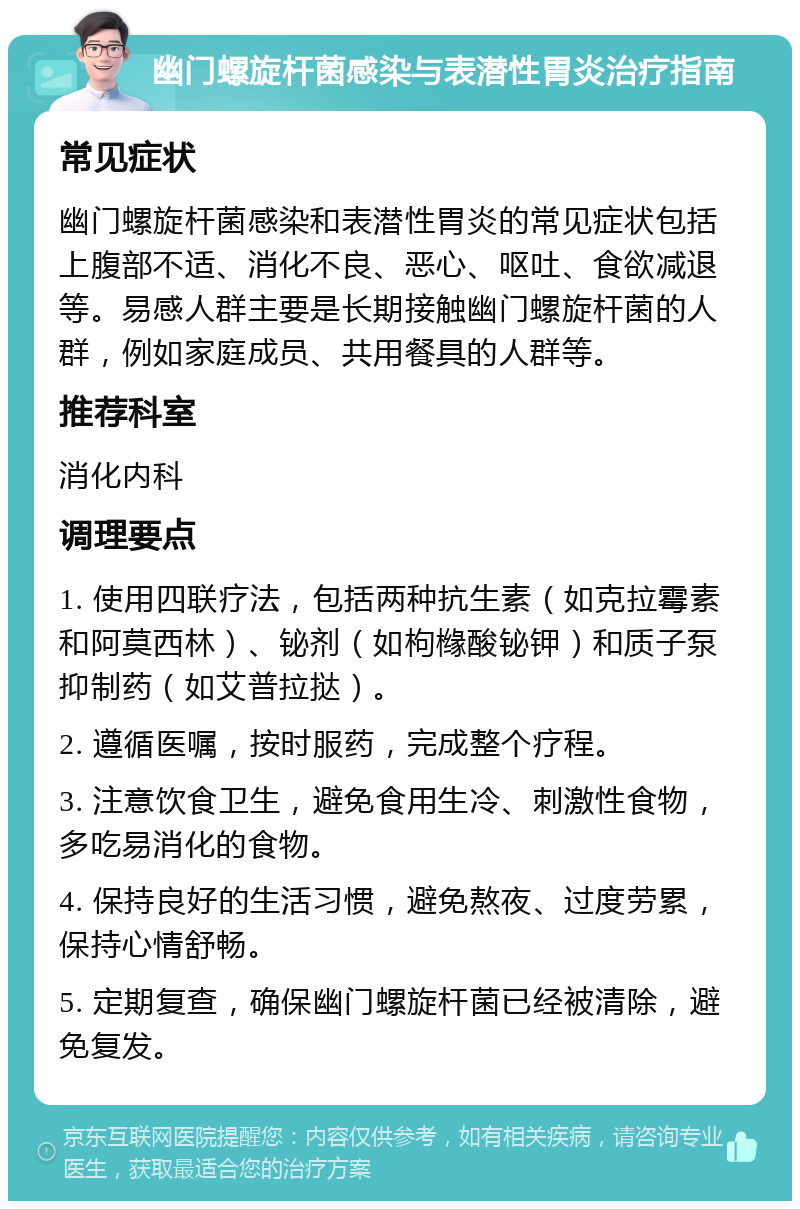 幽门螺旋杆菌感染与表潜性胃炎治疗指南 常见症状 幽门螺旋杆菌感染和表潜性胃炎的常见症状包括上腹部不适、消化不良、恶心、呕吐、食欲减退等。易感人群主要是长期接触幽门螺旋杆菌的人群，例如家庭成员、共用餐具的人群等。 推荐科室 消化内科 调理要点 1. 使用四联疗法，包括两种抗生素（如克拉霉素和阿莫西林）、铋剂（如枸橼酸铋钾）和质子泵抑制药（如艾普拉挞）。 2. 遵循医嘱，按时服药，完成整个疗程。 3. 注意饮食卫生，避免食用生冷、刺激性食物，多吃易消化的食物。 4. 保持良好的生活习惯，避免熬夜、过度劳累，保持心情舒畅。 5. 定期复查，确保幽门螺旋杆菌已经被清除，避免复发。