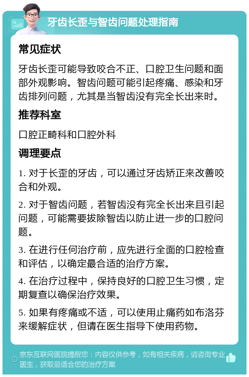 牙齿长歪与智齿问题处理指南 常见症状 牙齿长歪可能导致咬合不正、口腔卫生问题和面部外观影响。智齿问题可能引起疼痛、感染和牙齿排列问题，尤其是当智齿没有完全长出来时。 推荐科室 口腔正畸科和口腔外科 调理要点 1. 对于长歪的牙齿，可以通过牙齿矫正来改善咬合和外观。 2. 对于智齿问题，若智齿没有完全长出来且引起问题，可能需要拔除智齿以防止进一步的口腔问题。 3. 在进行任何治疗前，应先进行全面的口腔检查和评估，以确定最合适的治疗方案。 4. 在治疗过程中，保持良好的口腔卫生习惯，定期复查以确保治疗效果。 5. 如果有疼痛或不适，可以使用止痛药如布洛芬来缓解症状，但请在医生指导下使用药物。