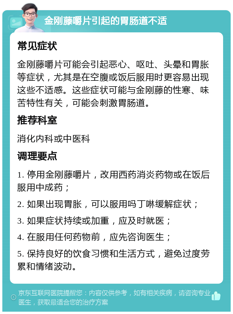 金刚藤嚼片引起的胃肠道不适 常见症状 金刚藤嚼片可能会引起恶心、呕吐、头晕和胃胀等症状，尤其是在空腹或饭后服用时更容易出现这些不适感。这些症状可能与金刚藤的性寒、味苦特性有关，可能会刺激胃肠道。 推荐科室 消化内科或中医科 调理要点 1. 停用金刚藤嚼片，改用西药消炎药物或在饭后服用中成药； 2. 如果出现胃胀，可以服用吗丁啉缓解症状； 3. 如果症状持续或加重，应及时就医； 4. 在服用任何药物前，应先咨询医生； 5. 保持良好的饮食习惯和生活方式，避免过度劳累和情绪波动。