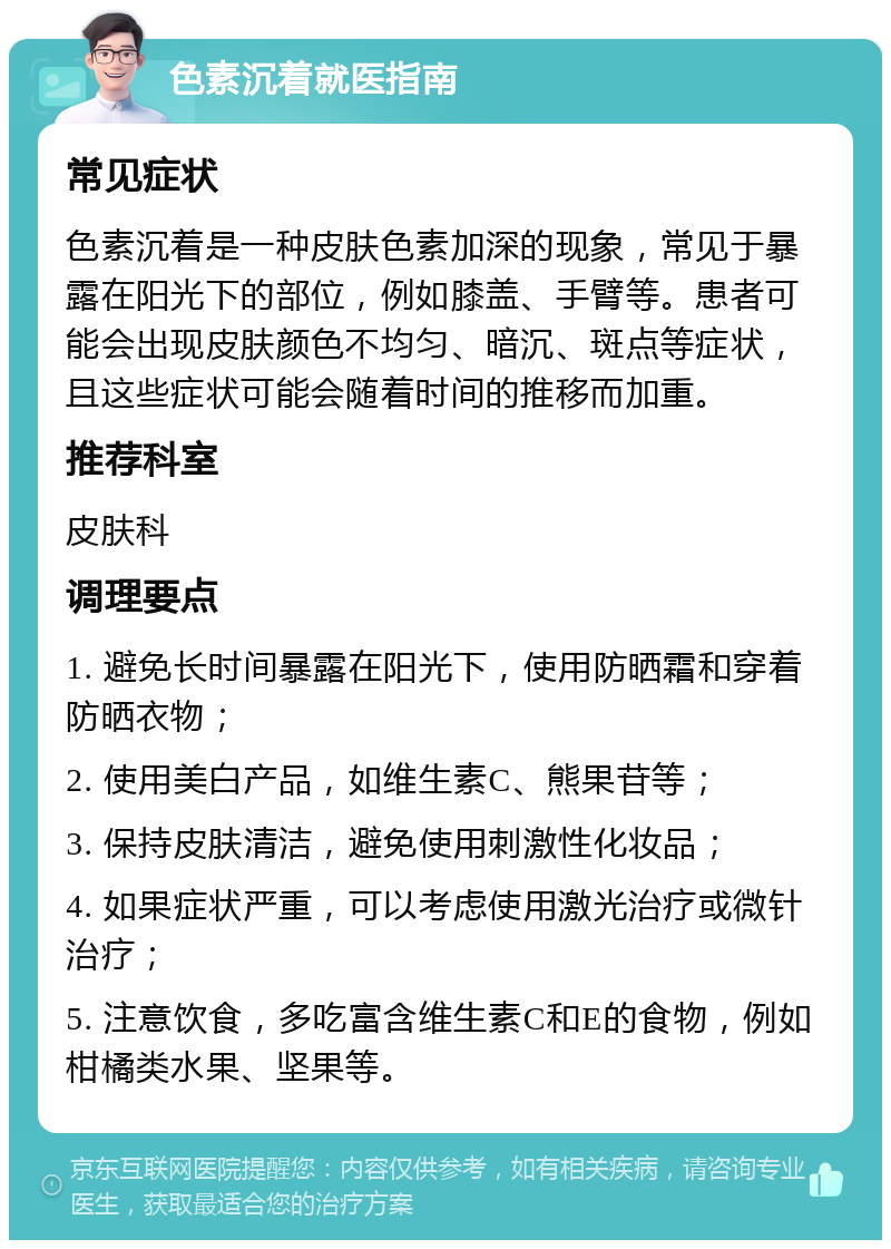 色素沉着就医指南 常见症状 色素沉着是一种皮肤色素加深的现象，常见于暴露在阳光下的部位，例如膝盖、手臂等。患者可能会出现皮肤颜色不均匀、暗沉、斑点等症状，且这些症状可能会随着时间的推移而加重。 推荐科室 皮肤科 调理要点 1. 避免长时间暴露在阳光下，使用防晒霜和穿着防晒衣物； 2. 使用美白产品，如维生素C、熊果苷等； 3. 保持皮肤清洁，避免使用刺激性化妆品； 4. 如果症状严重，可以考虑使用激光治疗或微针治疗； 5. 注意饮食，多吃富含维生素C和E的食物，例如柑橘类水果、坚果等。