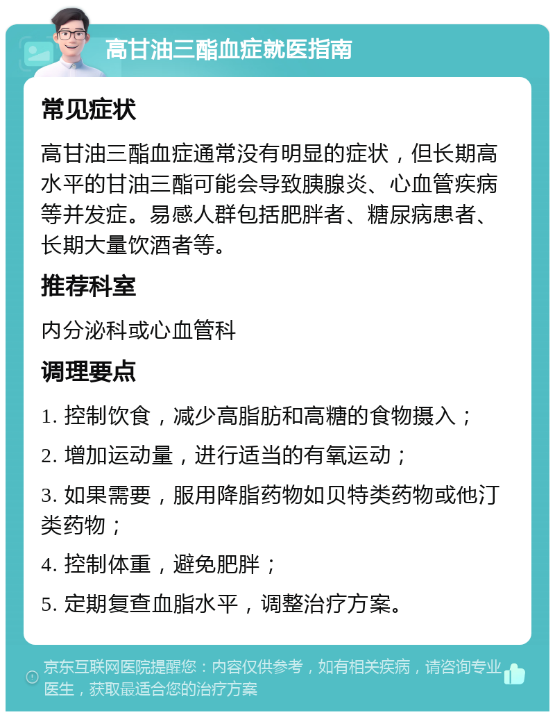 高甘油三酯血症就医指南 常见症状 高甘油三酯血症通常没有明显的症状，但长期高水平的甘油三酯可能会导致胰腺炎、心血管疾病等并发症。易感人群包括肥胖者、糖尿病患者、长期大量饮酒者等。 推荐科室 内分泌科或心血管科 调理要点 1. 控制饮食，减少高脂肪和高糖的食物摄入； 2. 增加运动量，进行适当的有氧运动； 3. 如果需要，服用降脂药物如贝特类药物或他汀类药物； 4. 控制体重，避免肥胖； 5. 定期复查血脂水平，调整治疗方案。