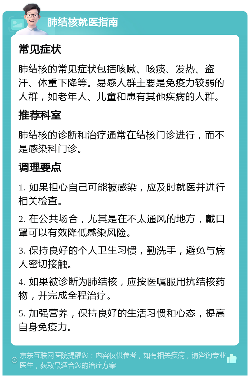 肺结核就医指南 常见症状 肺结核的常见症状包括咳嗽、咳痰、发热、盗汗、体重下降等。易感人群主要是免疫力较弱的人群，如老年人、儿童和患有其他疾病的人群。 推荐科室 肺结核的诊断和治疗通常在结核门诊进行，而不是感染科门诊。 调理要点 1. 如果担心自己可能被感染，应及时就医并进行相关检查。 2. 在公共场合，尤其是在不太通风的地方，戴口罩可以有效降低感染风险。 3. 保持良好的个人卫生习惯，勤洗手，避免与病人密切接触。 4. 如果被诊断为肺结核，应按医嘱服用抗结核药物，并完成全程治疗。 5. 加强营养，保持良好的生活习惯和心态，提高自身免疫力。