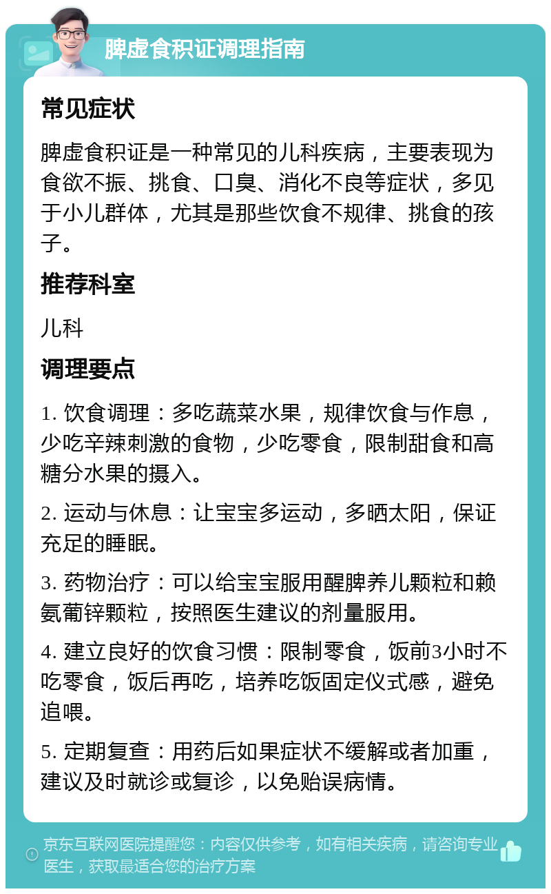 脾虚食积证调理指南 常见症状 脾虚食积证是一种常见的儿科疾病，主要表现为食欲不振、挑食、口臭、消化不良等症状，多见于小儿群体，尤其是那些饮食不规律、挑食的孩子。 推荐科室 儿科 调理要点 1. 饮食调理：多吃蔬菜水果，规律饮食与作息，少吃辛辣刺激的食物，少吃零食，限制甜食和高糖分水果的摄入。 2. 运动与休息：让宝宝多运动，多晒太阳，保证充足的睡眠。 3. 药物治疗：可以给宝宝服用醒脾养儿颗粒和赖氨葡锌颗粒，按照医生建议的剂量服用。 4. 建立良好的饮食习惯：限制零食，饭前3小时不吃零食，饭后再吃，培养吃饭固定仪式感，避免追喂。 5. 定期复查：用药后如果症状不缓解或者加重，建议及时就诊或复诊，以免贻误病情。