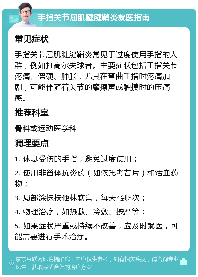 手指关节屈肌腱腱鞘炎就医指南 常见症状 手指关节屈肌腱腱鞘炎常见于过度使用手指的人群，例如打高尔夫球者。主要症状包括手指关节疼痛、僵硬、肿胀，尤其在弯曲手指时疼痛加剧，可能伴随着关节的摩擦声或触摸时的压痛感。 推荐科室 骨科或运动医学科 调理要点 1. 休息受伤的手指，避免过度使用； 2. 使用非甾体抗炎药（如依托考昔片）和活血药物； 3. 局部涂抹扶他林软膏，每天4到5次； 4. 物理治疗，如热敷、冷敷、按摩等； 5. 如果症状严重或持续不改善，应及时就医，可能需要进行手术治疗。