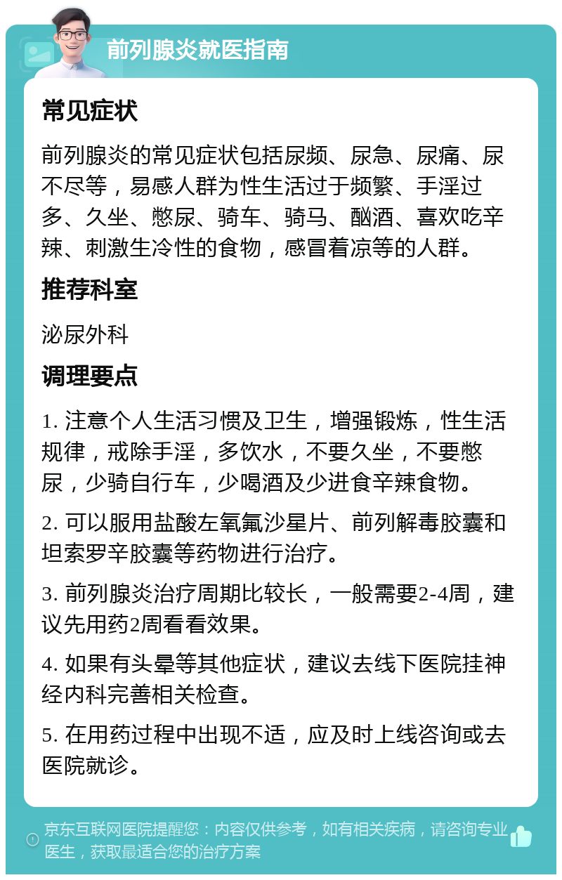 前列腺炎就医指南 常见症状 前列腺炎的常见症状包括尿频、尿急、尿痛、尿不尽等，易感人群为性生活过于频繁、手淫过多、久坐、憋尿、骑车、骑马、酗酒、喜欢吃辛辣、刺激生冷性的食物，感冒着凉等的人群。 推荐科室 泌尿外科 调理要点 1. 注意个人生活习惯及卫生，增强锻炼，性生活规律，戒除手淫，多饮水，不要久坐，不要憋尿，少骑自行车，少喝酒及少进食辛辣食物。 2. 可以服用盐酸左氧氟沙星片、前列解毒胶囊和坦索罗辛胶囊等药物进行治疗。 3. 前列腺炎治疗周期比较长，一般需要2-4周，建议先用药2周看看效果。 4. 如果有头晕等其他症状，建议去线下医院挂神经内科完善相关检查。 5. 在用药过程中出现不适，应及时上线咨询或去医院就诊。