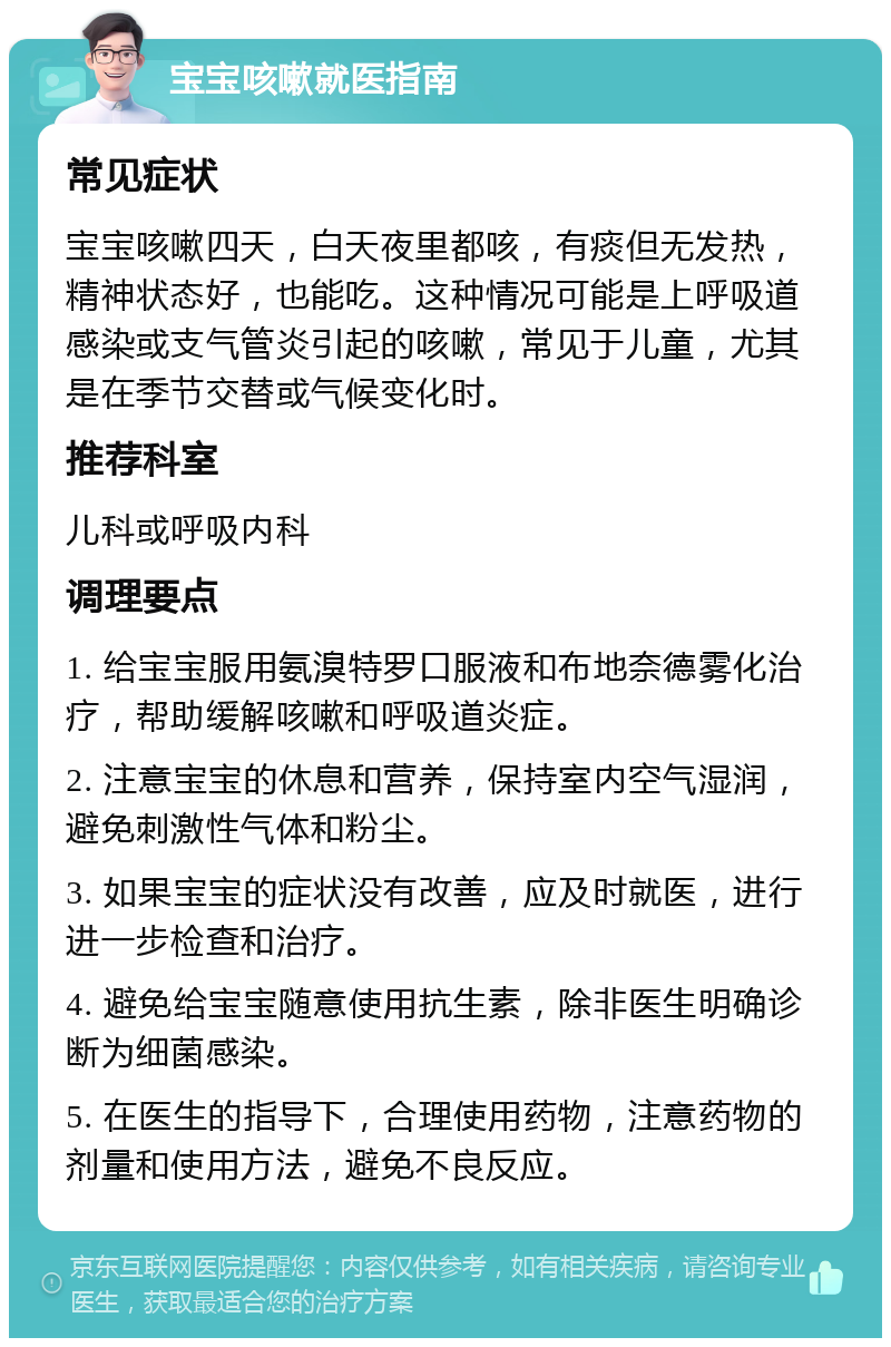 宝宝咳嗽就医指南 常见症状 宝宝咳嗽四天，白天夜里都咳，有痰但无发热，精神状态好，也能吃。这种情况可能是上呼吸道感染或支气管炎引起的咳嗽，常见于儿童，尤其是在季节交替或气候变化时。 推荐科室 儿科或呼吸内科 调理要点 1. 给宝宝服用氨溴特罗口服液和布地奈德雾化治疗，帮助缓解咳嗽和呼吸道炎症。 2. 注意宝宝的休息和营养，保持室内空气湿润，避免刺激性气体和粉尘。 3. 如果宝宝的症状没有改善，应及时就医，进行进一步检查和治疗。 4. 避免给宝宝随意使用抗生素，除非医生明确诊断为细菌感染。 5. 在医生的指导下，合理使用药物，注意药物的剂量和使用方法，避免不良反应。