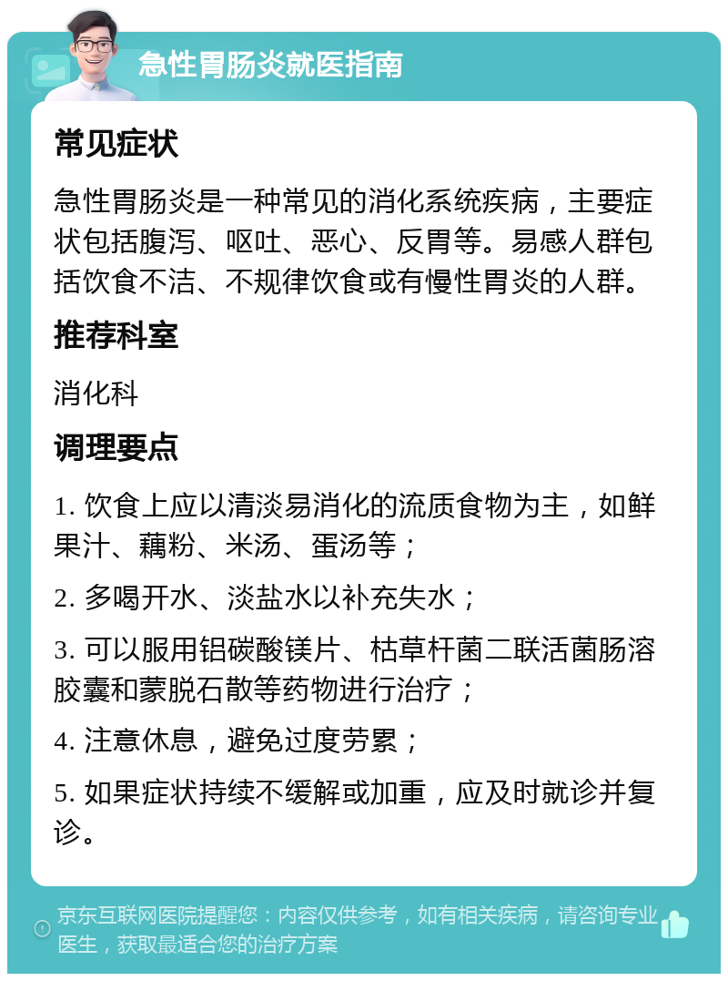 急性胃肠炎就医指南 常见症状 急性胃肠炎是一种常见的消化系统疾病，主要症状包括腹泻、呕吐、恶心、反胃等。易感人群包括饮食不洁、不规律饮食或有慢性胃炎的人群。 推荐科室 消化科 调理要点 1. 饮食上应以清淡易消化的流质食物为主，如鲜果汁、藕粉、米汤、蛋汤等； 2. 多喝开水、淡盐水以补充失水； 3. 可以服用铝碳酸镁片、枯草杆菌二联活菌肠溶胶囊和蒙脱石散等药物进行治疗； 4. 注意休息，避免过度劳累； 5. 如果症状持续不缓解或加重，应及时就诊并复诊。