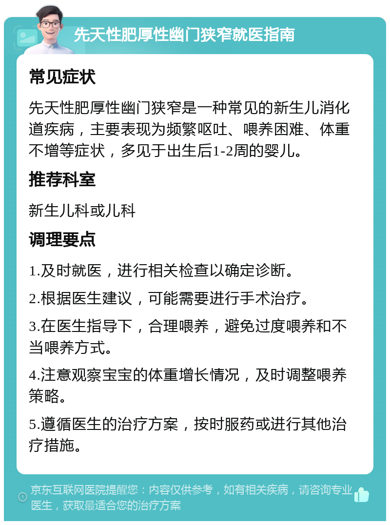 先天性肥厚性幽门狭窄就医指南 常见症状 先天性肥厚性幽门狭窄是一种常见的新生儿消化道疾病，主要表现为频繁呕吐、喂养困难、体重不增等症状，多见于出生后1-2周的婴儿。 推荐科室 新生儿科或儿科 调理要点 1.及时就医，进行相关检查以确定诊断。 2.根据医生建议，可能需要进行手术治疗。 3.在医生指导下，合理喂养，避免过度喂养和不当喂养方式。 4.注意观察宝宝的体重增长情况，及时调整喂养策略。 5.遵循医生的治疗方案，按时服药或进行其他治疗措施。