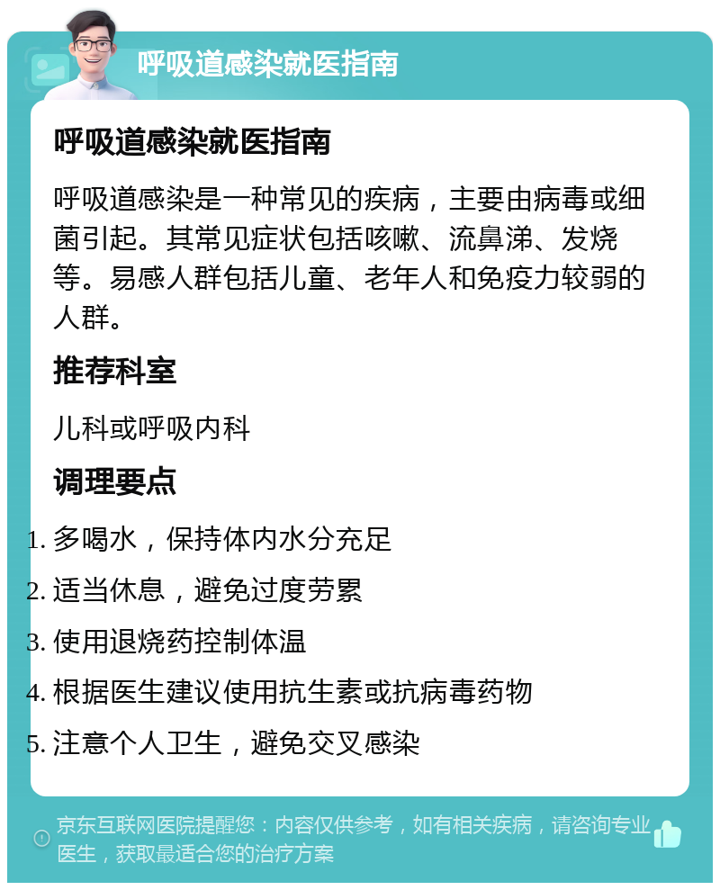 呼吸道感染就医指南 呼吸道感染就医指南 呼吸道感染是一种常见的疾病，主要由病毒或细菌引起。其常见症状包括咳嗽、流鼻涕、发烧等。易感人群包括儿童、老年人和免疫力较弱的人群。 推荐科室 儿科或呼吸内科 调理要点 多喝水，保持体内水分充足 适当休息，避免过度劳累 使用退烧药控制体温 根据医生建议使用抗生素或抗病毒药物 注意个人卫生，避免交叉感染