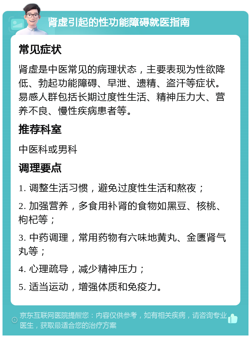 肾虚引起的性功能障碍就医指南 常见症状 肾虚是中医常见的病理状态，主要表现为性欲降低、勃起功能障碍、早泄、遗精、盗汗等症状。易感人群包括长期过度性生活、精神压力大、营养不良、慢性疾病患者等。 推荐科室 中医科或男科 调理要点 1. 调整生活习惯，避免过度性生活和熬夜； 2. 加强营养，多食用补肾的食物如黑豆、核桃、枸杞等； 3. 中药调理，常用药物有六味地黄丸、金匮肾气丸等； 4. 心理疏导，减少精神压力； 5. 适当运动，增强体质和免疫力。