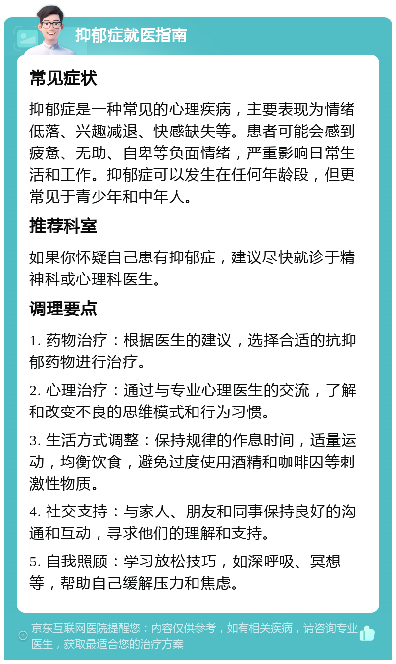 抑郁症就医指南 常见症状 抑郁症是一种常见的心理疾病，主要表现为情绪低落、兴趣减退、快感缺失等。患者可能会感到疲惫、无助、自卑等负面情绪，严重影响日常生活和工作。抑郁症可以发生在任何年龄段，但更常见于青少年和中年人。 推荐科室 如果你怀疑自己患有抑郁症，建议尽快就诊于精神科或心理科医生。 调理要点 1. 药物治疗：根据医生的建议，选择合适的抗抑郁药物进行治疗。 2. 心理治疗：通过与专业心理医生的交流，了解和改变不良的思维模式和行为习惯。 3. 生活方式调整：保持规律的作息时间，适量运动，均衡饮食，避免过度使用酒精和咖啡因等刺激性物质。 4. 社交支持：与家人、朋友和同事保持良好的沟通和互动，寻求他们的理解和支持。 5. 自我照顾：学习放松技巧，如深呼吸、冥想等，帮助自己缓解压力和焦虑。