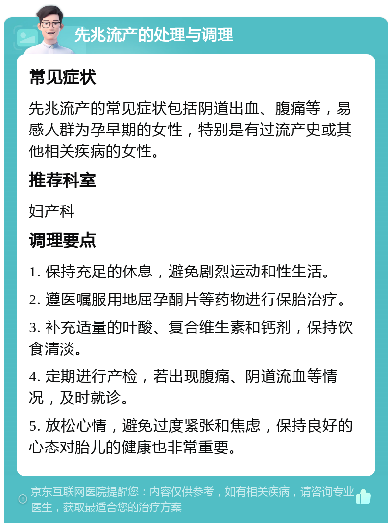 先兆流产的处理与调理 常见症状 先兆流产的常见症状包括阴道出血、腹痛等，易感人群为孕早期的女性，特别是有过流产史或其他相关疾病的女性。 推荐科室 妇产科 调理要点 1. 保持充足的休息，避免剧烈运动和性生活。 2. 遵医嘱服用地屈孕酮片等药物进行保胎治疗。 3. 补充适量的叶酸、复合维生素和钙剂，保持饮食清淡。 4. 定期进行产检，若出现腹痛、阴道流血等情况，及时就诊。 5. 放松心情，避免过度紧张和焦虑，保持良好的心态对胎儿的健康也非常重要。