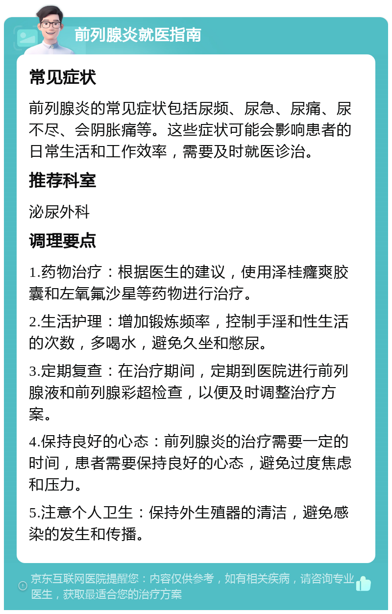 前列腺炎就医指南 常见症状 前列腺炎的常见症状包括尿频、尿急、尿痛、尿不尽、会阴胀痛等。这些症状可能会影响患者的日常生活和工作效率，需要及时就医诊治。 推荐科室 泌尿外科 调理要点 1.药物治疗：根据医生的建议，使用泽桂癃爽胶囊和左氧氟沙星等药物进行治疗。 2.生活护理：增加锻炼频率，控制手淫和性生活的次数，多喝水，避免久坐和憋尿。 3.定期复查：在治疗期间，定期到医院进行前列腺液和前列腺彩超检查，以便及时调整治疗方案。 4.保持良好的心态：前列腺炎的治疗需要一定的时间，患者需要保持良好的心态，避免过度焦虑和压力。 5.注意个人卫生：保持外生殖器的清洁，避免感染的发生和传播。