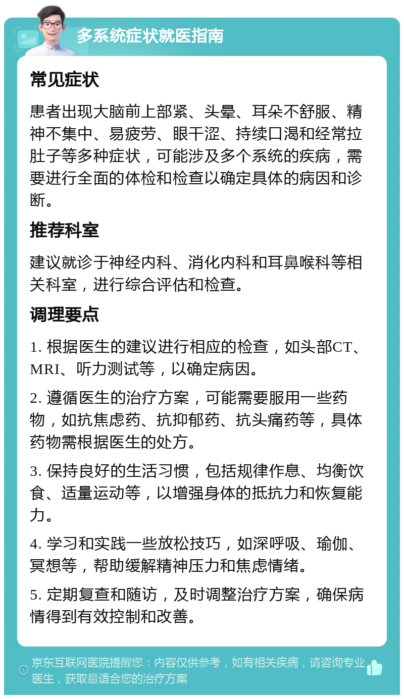 多系统症状就医指南 常见症状 患者出现大脑前上部紧、头晕、耳朵不舒服、精神不集中、易疲劳、眼干涩、持续口渴和经常拉肚子等多种症状，可能涉及多个系统的疾病，需要进行全面的体检和检查以确定具体的病因和诊断。 推荐科室 建议就诊于神经内科、消化内科和耳鼻喉科等相关科室，进行综合评估和检查。 调理要点 1. 根据医生的建议进行相应的检查，如头部CT、MRI、听力测试等，以确定病因。 2. 遵循医生的治疗方案，可能需要服用一些药物，如抗焦虑药、抗抑郁药、抗头痛药等，具体药物需根据医生的处方。 3. 保持良好的生活习惯，包括规律作息、均衡饮食、适量运动等，以增强身体的抵抗力和恢复能力。 4. 学习和实践一些放松技巧，如深呼吸、瑜伽、冥想等，帮助缓解精神压力和焦虑情绪。 5. 定期复查和随访，及时调整治疗方案，确保病情得到有效控制和改善。