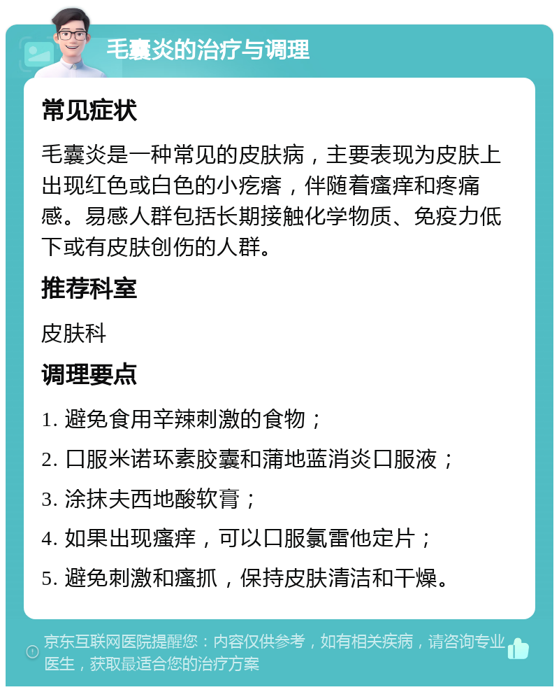 毛囊炎的治疗与调理 常见症状 毛囊炎是一种常见的皮肤病，主要表现为皮肤上出现红色或白色的小疙瘩，伴随着瘙痒和疼痛感。易感人群包括长期接触化学物质、免疫力低下或有皮肤创伤的人群。 推荐科室 皮肤科 调理要点 1. 避免食用辛辣刺激的食物； 2. 口服米诺环素胶囊和蒲地蓝消炎口服液； 3. 涂抹夫西地酸软膏； 4. 如果出现瘙痒，可以口服氯雷他定片； 5. 避免刺激和瘙抓，保持皮肤清洁和干燥。