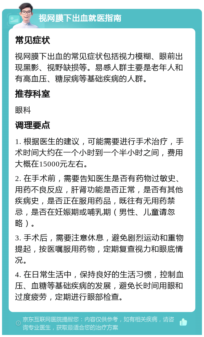 视网膜下出血就医指南 常见症状 视网膜下出血的常见症状包括视力模糊、眼前出现黑影、视野缺损等。易感人群主要是老年人和有高血压、糖尿病等基础疾病的人群。 推荐科室 眼科 调理要点 1. 根据医生的建议，可能需要进行手术治疗，手术时间大约在一个小时到一个半小时之间，费用大概在15000元左右。 2. 在手术前，需要告知医生是否有药物过敏史、用药不良反应，肝肾功能是否正常，是否有其他疾病史，是否正在服用药品，既往有无用药禁忌，是否在妊娠期或哺乳期（男性、儿童请忽略）。 3. 手术后，需要注意休息，避免剧烈运动和重物提起，按医嘱服用药物，定期复查视力和眼底情况。 4. 在日常生活中，保持良好的生活习惯，控制血压、血糖等基础疾病的发展，避免长时间用眼和过度疲劳，定期进行眼部检查。