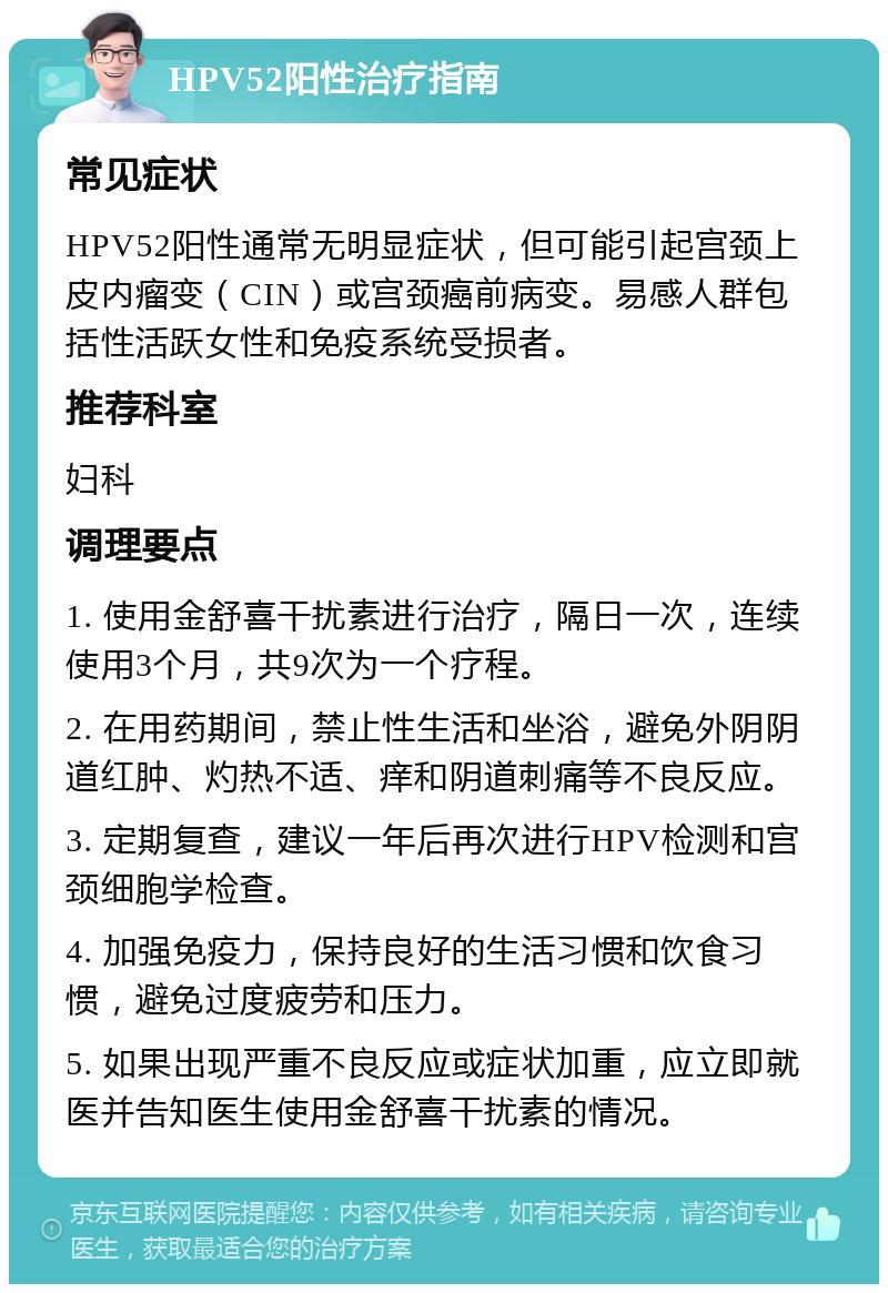 HPV52阳性治疗指南 常见症状 HPV52阳性通常无明显症状，但可能引起宫颈上皮内瘤变（CIN）或宫颈癌前病变。易感人群包括性活跃女性和免疫系统受损者。 推荐科室 妇科 调理要点 1. 使用金舒喜干扰素进行治疗，隔日一次，连续使用3个月，共9次为一个疗程。 2. 在用药期间，禁止性生活和坐浴，避免外阴阴道红肿、灼热不适、痒和阴道刺痛等不良反应。 3. 定期复查，建议一年后再次进行HPV检测和宫颈细胞学检查。 4. 加强免疫力，保持良好的生活习惯和饮食习惯，避免过度疲劳和压力。 5. 如果出现严重不良反应或症状加重，应立即就医并告知医生使用金舒喜干扰素的情况。