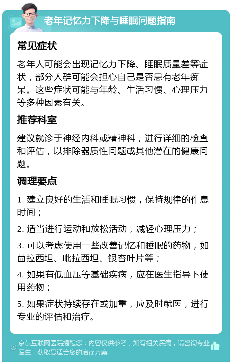 老年记忆力下降与睡眠问题指南 常见症状 老年人可能会出现记忆力下降、睡眠质量差等症状，部分人群可能会担心自己是否患有老年痴呆。这些症状可能与年龄、生活习惯、心理压力等多种因素有关。 推荐科室 建议就诊于神经内科或精神科，进行详细的检查和评估，以排除器质性问题或其他潜在的健康问题。 调理要点 1. 建立良好的生活和睡眠习惯，保持规律的作息时间； 2. 适当进行运动和放松活动，减轻心理压力； 3. 可以考虑使用一些改善记忆和睡眠的药物，如茴拉西坦、吡拉西坦、银杏叶片等； 4. 如果有低血压等基础疾病，应在医生指导下使用药物； 5. 如果症状持续存在或加重，应及时就医，进行专业的评估和治疗。