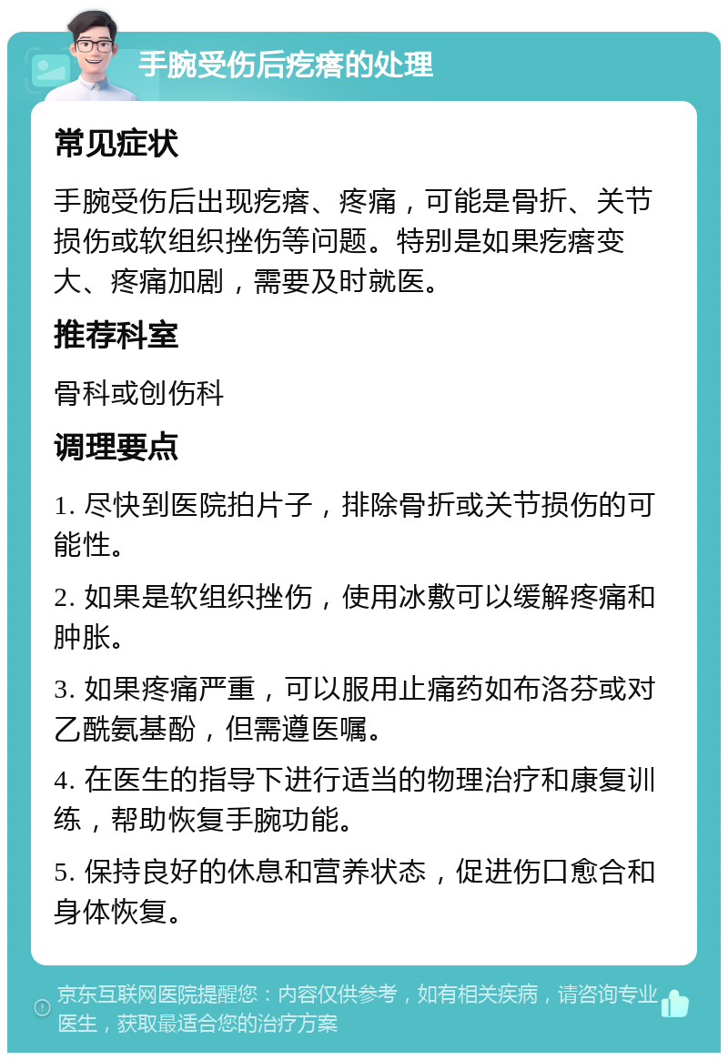 手腕受伤后疙瘩的处理 常见症状 手腕受伤后出现疙瘩、疼痛，可能是骨折、关节损伤或软组织挫伤等问题。特别是如果疙瘩变大、疼痛加剧，需要及时就医。 推荐科室 骨科或创伤科 调理要点 1. 尽快到医院拍片子，排除骨折或关节损伤的可能性。 2. 如果是软组织挫伤，使用冰敷可以缓解疼痛和肿胀。 3. 如果疼痛严重，可以服用止痛药如布洛芬或对乙酰氨基酚，但需遵医嘱。 4. 在医生的指导下进行适当的物理治疗和康复训练，帮助恢复手腕功能。 5. 保持良好的休息和营养状态，促进伤口愈合和身体恢复。