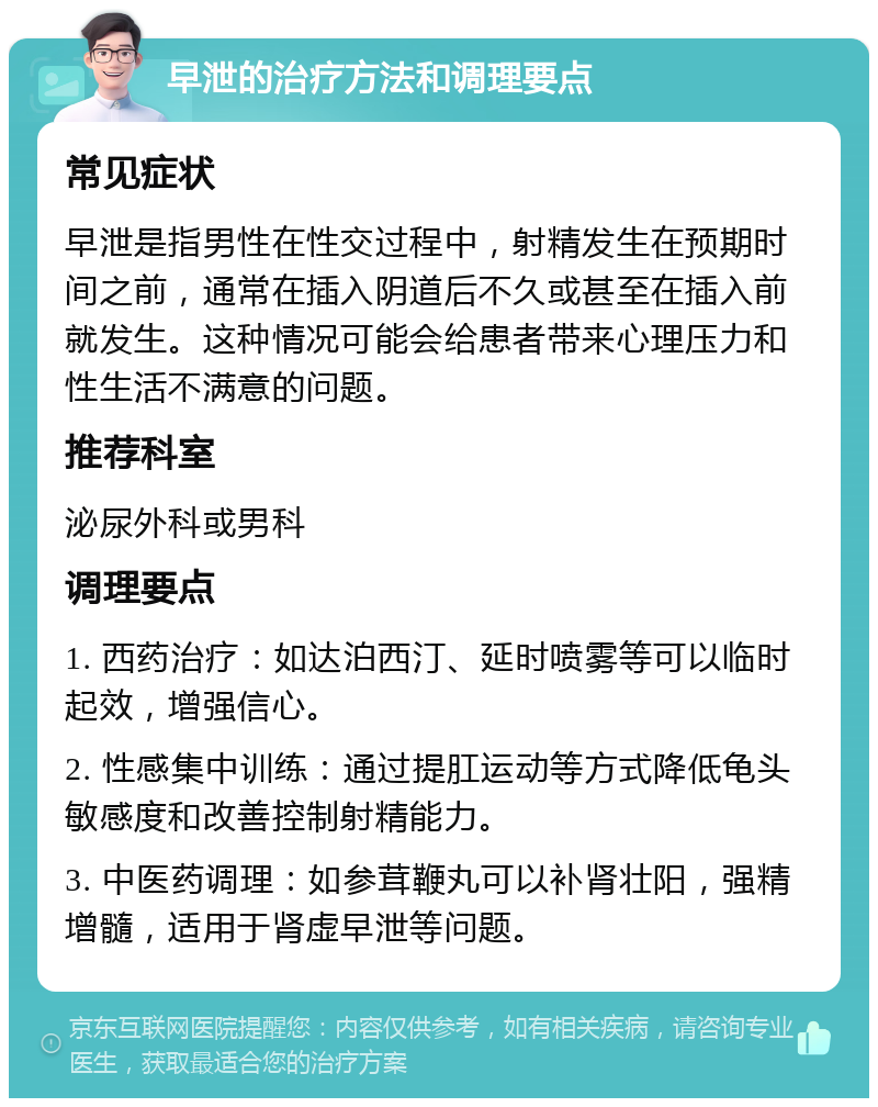 早泄的治疗方法和调理要点 常见症状 早泄是指男性在性交过程中，射精发生在预期时间之前，通常在插入阴道后不久或甚至在插入前就发生。这种情况可能会给患者带来心理压力和性生活不满意的问题。 推荐科室 泌尿外科或男科 调理要点 1. 西药治疗：如达泊西汀、延时喷雾等可以临时起效，增强信心。 2. 性感集中训练：通过提肛运动等方式降低龟头敏感度和改善控制射精能力。 3. 中医药调理：如参茸鞭丸可以补肾壮阳，强精增髓，适用于肾虚早泄等问题。