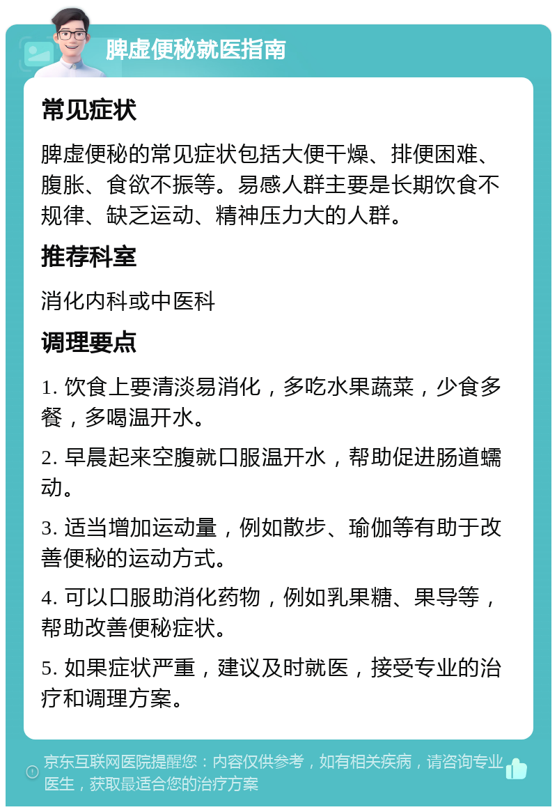 脾虚便秘就医指南 常见症状 脾虚便秘的常见症状包括大便干燥、排便困难、腹胀、食欲不振等。易感人群主要是长期饮食不规律、缺乏运动、精神压力大的人群。 推荐科室 消化内科或中医科 调理要点 1. 饮食上要清淡易消化，多吃水果蔬菜，少食多餐，多喝温开水。 2. 早晨起来空腹就口服温开水，帮助促进肠道蠕动。 3. 适当增加运动量，例如散步、瑜伽等有助于改善便秘的运动方式。 4. 可以口服助消化药物，例如乳果糖、果导等，帮助改善便秘症状。 5. 如果症状严重，建议及时就医，接受专业的治疗和调理方案。