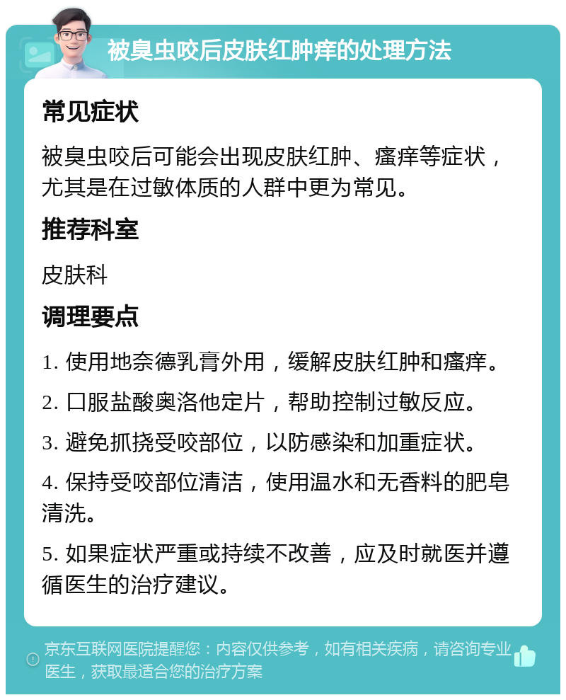 被臭虫咬后皮肤红肿痒的处理方法 常见症状 被臭虫咬后可能会出现皮肤红肿、瘙痒等症状，尤其是在过敏体质的人群中更为常见。 推荐科室 皮肤科 调理要点 1. 使用地奈德乳膏外用，缓解皮肤红肿和瘙痒。 2. 口服盐酸奥洛他定片，帮助控制过敏反应。 3. 避免抓挠受咬部位，以防感染和加重症状。 4. 保持受咬部位清洁，使用温水和无香料的肥皂清洗。 5. 如果症状严重或持续不改善，应及时就医并遵循医生的治疗建议。