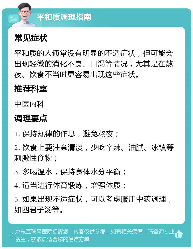 平和质调理指南 常见症状 平和质的人通常没有明显的不适症状，但可能会出现轻微的消化不良、口渴等情况，尤其是在熬夜、饮食不当时更容易出现这些症状。 推荐科室 中医内科 调理要点 1. 保持规律的作息，避免熬夜； 2. 饮食上要注意清淡，少吃辛辣、油腻、冰镇等刺激性食物； 3. 多喝温水，保持身体水分平衡； 4. 适当进行体育锻炼，增强体质； 5. 如果出现不适症状，可以考虑服用中药调理，如四君子汤等。