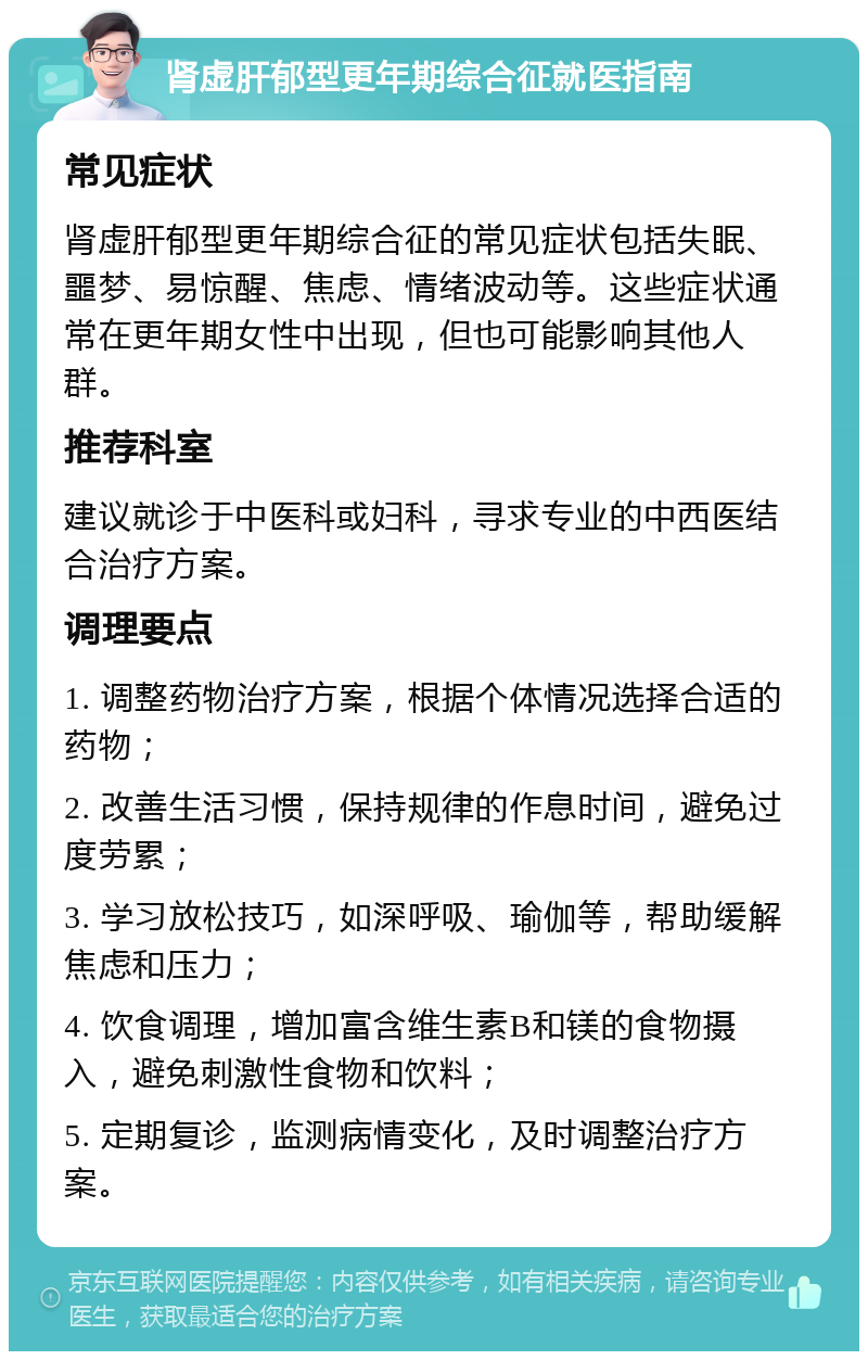 肾虚肝郁型更年期综合征就医指南 常见症状 肾虚肝郁型更年期综合征的常见症状包括失眠、噩梦、易惊醒、焦虑、情绪波动等。这些症状通常在更年期女性中出现，但也可能影响其他人群。 推荐科室 建议就诊于中医科或妇科，寻求专业的中西医结合治疗方案。 调理要点 1. 调整药物治疗方案，根据个体情况选择合适的药物； 2. 改善生活习惯，保持规律的作息时间，避免过度劳累； 3. 学习放松技巧，如深呼吸、瑜伽等，帮助缓解焦虑和压力； 4. 饮食调理，增加富含维生素B和镁的食物摄入，避免刺激性食物和饮料； 5. 定期复诊，监测病情变化，及时调整治疗方案。