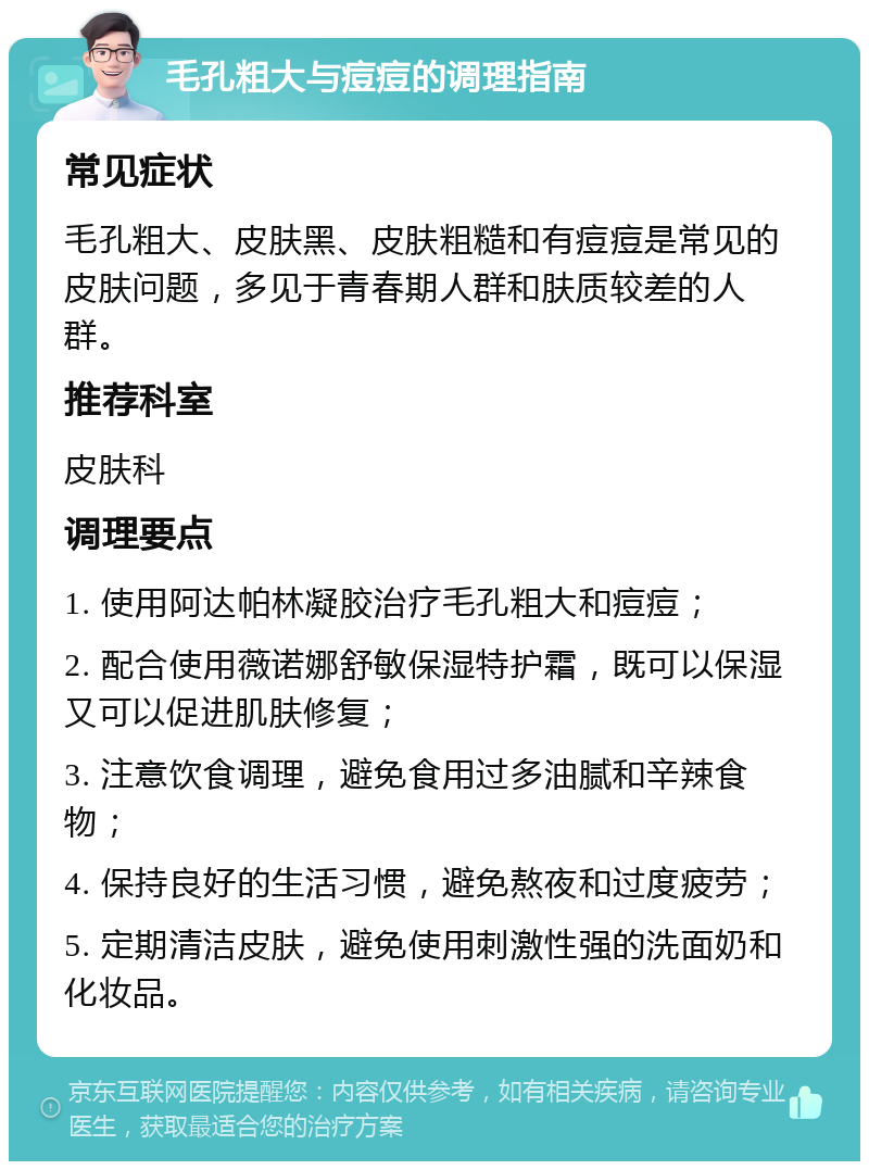 毛孔粗大与痘痘的调理指南 常见症状 毛孔粗大、皮肤黑、皮肤粗糙和有痘痘是常见的皮肤问题，多见于青春期人群和肤质较差的人群。 推荐科室 皮肤科 调理要点 1. 使用阿达帕林凝胶治疗毛孔粗大和痘痘； 2. 配合使用薇诺娜舒敏保湿特护霜，既可以保湿又可以促进肌肤修复； 3. 注意饮食调理，避免食用过多油腻和辛辣食物； 4. 保持良好的生活习惯，避免熬夜和过度疲劳； 5. 定期清洁皮肤，避免使用刺激性强的洗面奶和化妆品。