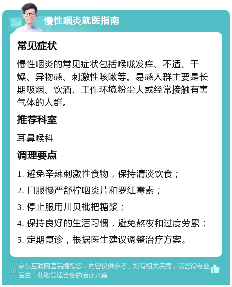 慢性咽炎就医指南 常见症状 慢性咽炎的常见症状包括喉咙发痒、不适、干燥、异物感、刺激性咳嗽等。易感人群主要是长期吸烟、饮酒、工作环境粉尘大或经常接触有害气体的人群。 推荐科室 耳鼻喉科 调理要点 1. 避免辛辣刺激性食物，保持清淡饮食； 2. 口服慢严舒柠咽炎片和罗红霉素； 3. 停止服用川贝枇杷糖浆； 4. 保持良好的生活习惯，避免熬夜和过度劳累； 5. 定期复诊，根据医生建议调整治疗方案。