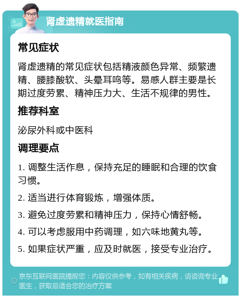 肾虚遗精就医指南 常见症状 肾虚遗精的常见症状包括精液颜色异常、频繁遗精、腰膝酸软、头晕耳鸣等。易感人群主要是长期过度劳累、精神压力大、生活不规律的男性。 推荐科室 泌尿外科或中医科 调理要点 1. 调整生活作息，保持充足的睡眠和合理的饮食习惯。 2. 适当进行体育锻炼，增强体质。 3. 避免过度劳累和精神压力，保持心情舒畅。 4. 可以考虑服用中药调理，如六味地黄丸等。 5. 如果症状严重，应及时就医，接受专业治疗。