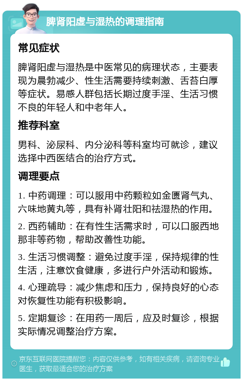 脾肾阳虚与湿热的调理指南 常见症状 脾肾阳虚与湿热是中医常见的病理状态，主要表现为晨勃减少、性生活需要持续刺激、舌苔白厚等症状。易感人群包括长期过度手淫、生活习惯不良的年轻人和中老年人。 推荐科室 男科、泌尿科、内分泌科等科室均可就诊，建议选择中西医结合的治疗方式。 调理要点 1. 中药调理：可以服用中药颗粒如金匮肾气丸、六味地黄丸等，具有补肾壮阳和祛湿热的作用。 2. 西药辅助：在有性生活需求时，可以口服西地那非等药物，帮助改善性功能。 3. 生活习惯调整：避免过度手淫，保持规律的性生活，注意饮食健康，多进行户外活动和锻炼。 4. 心理疏导：减少焦虑和压力，保持良好的心态对恢复性功能有积极影响。 5. 定期复诊：在用药一周后，应及时复诊，根据实际情况调整治疗方案。