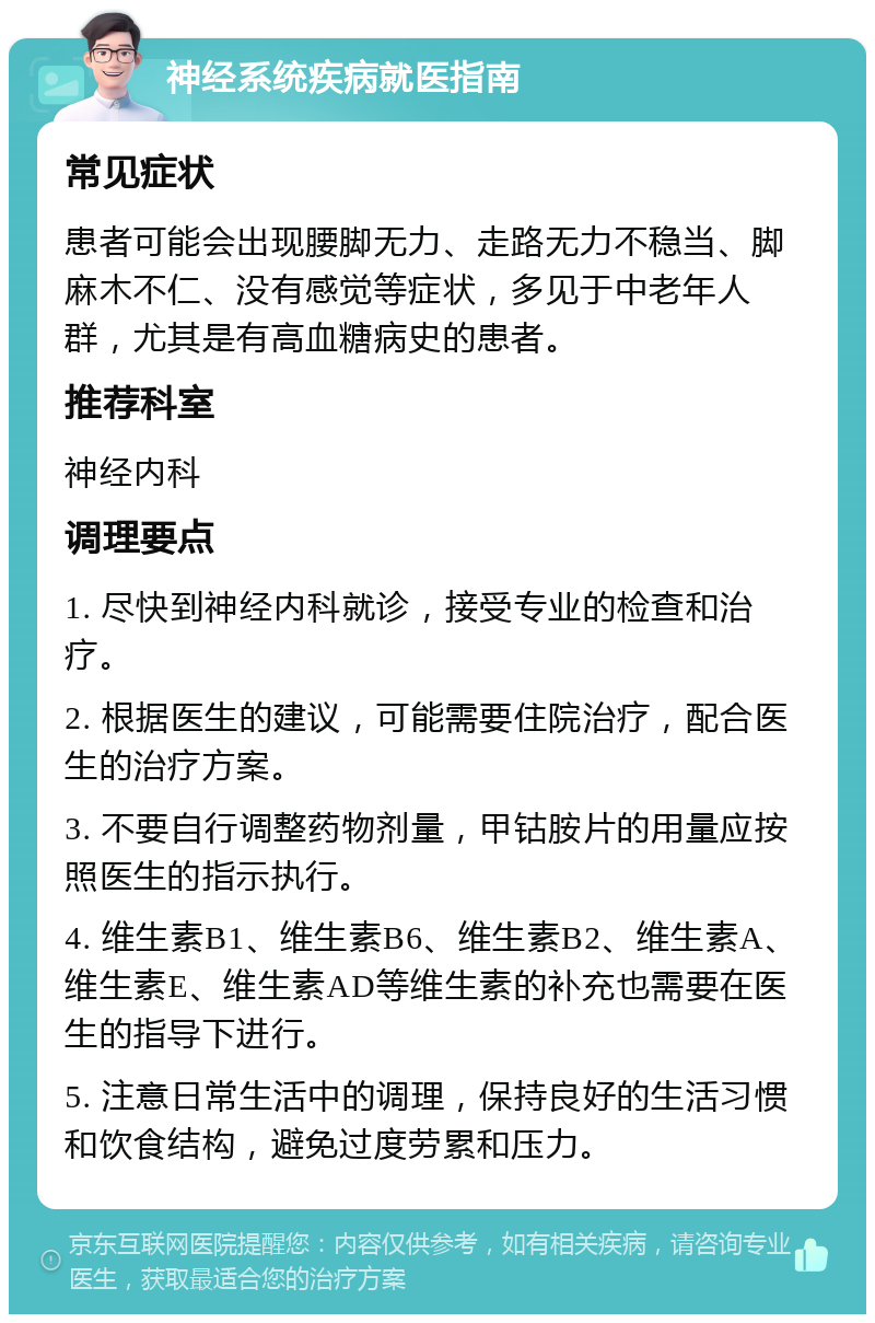 神经系统疾病就医指南 常见症状 患者可能会出现腰脚无力、走路无力不稳当、脚麻木不仁、没有感觉等症状，多见于中老年人群，尤其是有高血糖病史的患者。 推荐科室 神经内科 调理要点 1. 尽快到神经内科就诊，接受专业的检查和治疗。 2. 根据医生的建议，可能需要住院治疗，配合医生的治疗方案。 3. 不要自行调整药物剂量，甲钴胺片的用量应按照医生的指示执行。 4. 维生素B1、维生素B6、维生素B2、维生素A、维生素E、维生素AD等维生素的补充也需要在医生的指导下进行。 5. 注意日常生活中的调理，保持良好的生活习惯和饮食结构，避免过度劳累和压力。